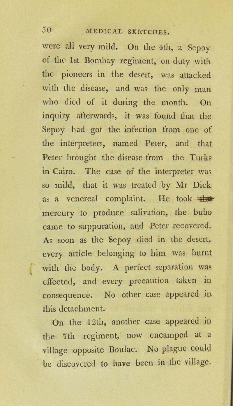 were all very mild. On the 4th, a Sepoy of the 1st Bombay regiment, on duty with the pioneers in the desert, was attacked with the disease, and was the only man who died of it during the month. On inquiry afterwards, it was found that the Sepoy had got the infection from one of the interpreters, named Peter, and that Peter brought the disease from the Turks in Cairo. The case of the interpreter was so mild, that it was treated by Mr Dick as a venereal complaint. He took =tfas- mercury to produce salivation, the bubo came to suppuration, and Peter recovered. As soon as the Sepoy died in the desert, every article belonging to him was burnt with the body. A perfect separation was effected, and every precaution taken in consequence. No other case appeared in this detachment. On the 12th, another case appeared in the 7th regiment, now encamped at a village opposite Boulac. No plague could be discovered to have been in the village.