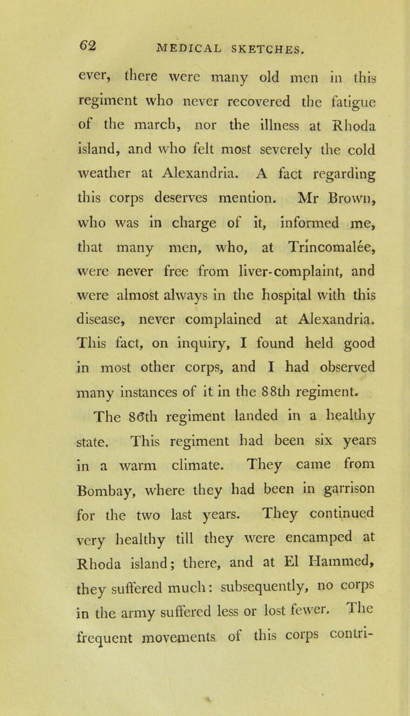 ever, there were many old men in this regiment who never recovered the fatigue of the march, nor the illness at Rhoda island, and who felt most severely the cold weather at Alexandria. A fact regarding this corps deserves mention. Mr Brown, who was in charge of it, informed me, that many men, who, at Trincomalee, were never free from liver-complaint, and were almost always in the hospital with this disease, never complained at Alexandria. This fact, on inquiry, I found held good in most other corps, and I had observed many instances of it in the 88th regiment. The 80th regiment landed in a healthy state. This regiment had been six years in a warm climate. They came from Bombay, where they had been in garrison for the two last years. They continued very healthy till they were encamped at Rhoda island; there, and at El Hammed, they suffered much: subsequently, no corps in the army suffered less or lost fewer. The frequent movements of this corps contri-