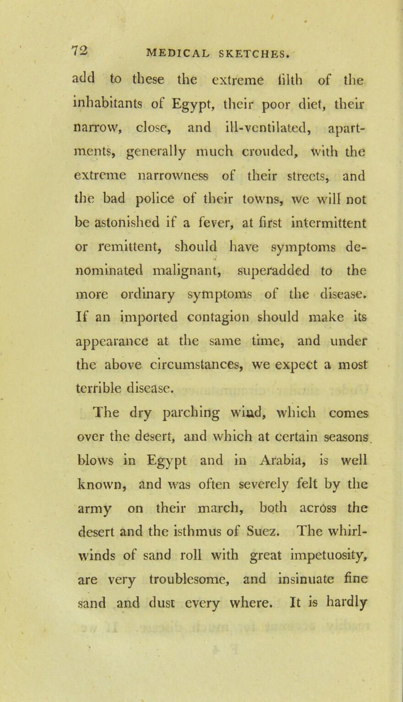 add to these the extreme tilth of the inhabitants of Egypt, their poor diet, their narrow, close, and ill-ventilated, apart- ments, generally much crouded, with the extreme narrowness of their streets, and the bad police of their towns, we will not be astonished if a fever, at first intermittent or remittent, should have symptoms de- nominated malignant, superadded to the more ordinary symptoms of the disease. If an imported contagion should make its appearance at the same time, and under the above circumstances, we expect a most terrible disease. The dry parching wind, which comes over the desert, and which at certain seasons blows in Egypt and in Arabia, is well known, and was often severely felt by the army on their march, both across the desert and the isthmus of Suez. The whirl- winds of sand roll with great impetuosity, are very troublesome, and insinuate fine sand and dust every where. It is hardly