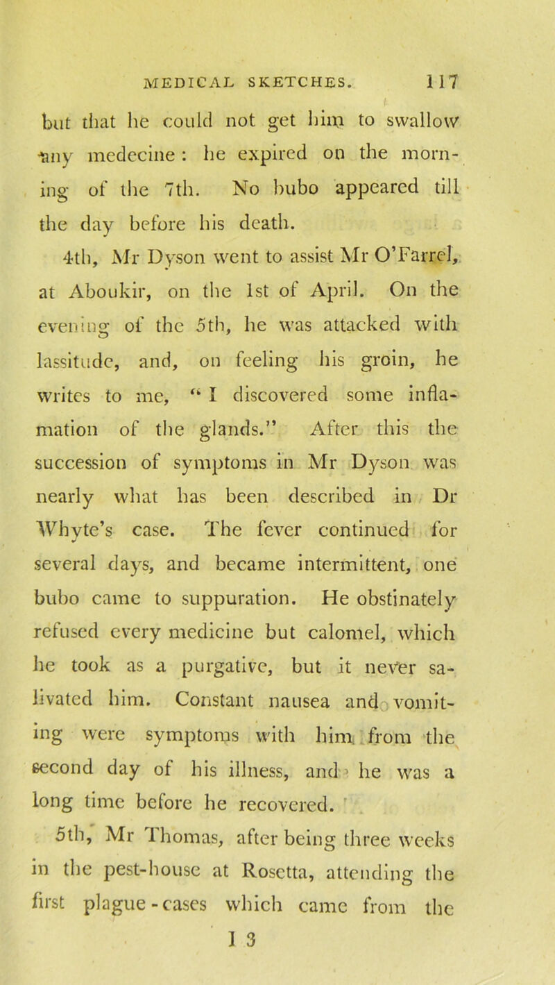 but that he could not get him to swallow -any medecine : he expired on the morn- ing of the 7th. No bubo appeared till the day before his death. 4th, Mr Dyson went to assist Mr O’Farrel, at Aboukir, on the 1st of April. On the evening of the 5th, he was attacked with lassitude, and, on feeling his groin, he writes to me, “ I discovered some infla- mation of the glands.” After this the succession of symptoms in Mr Dyson was nearly what has been described in Dr Whyte’s case. The fever continued for several days, and became intermittent, one bubo came to suppuration. He obstinately refused every medicine but calomel, which he took as a purgative, but it never sa- livated him. Constant nausea and vomit- ing were symptoms with him from the second day of his illness, and he was a long time before he recovered. 5th, Mr Ihomas, after being three weeks in the pest-house at Rosetta, attending the first plague-cases which came from the