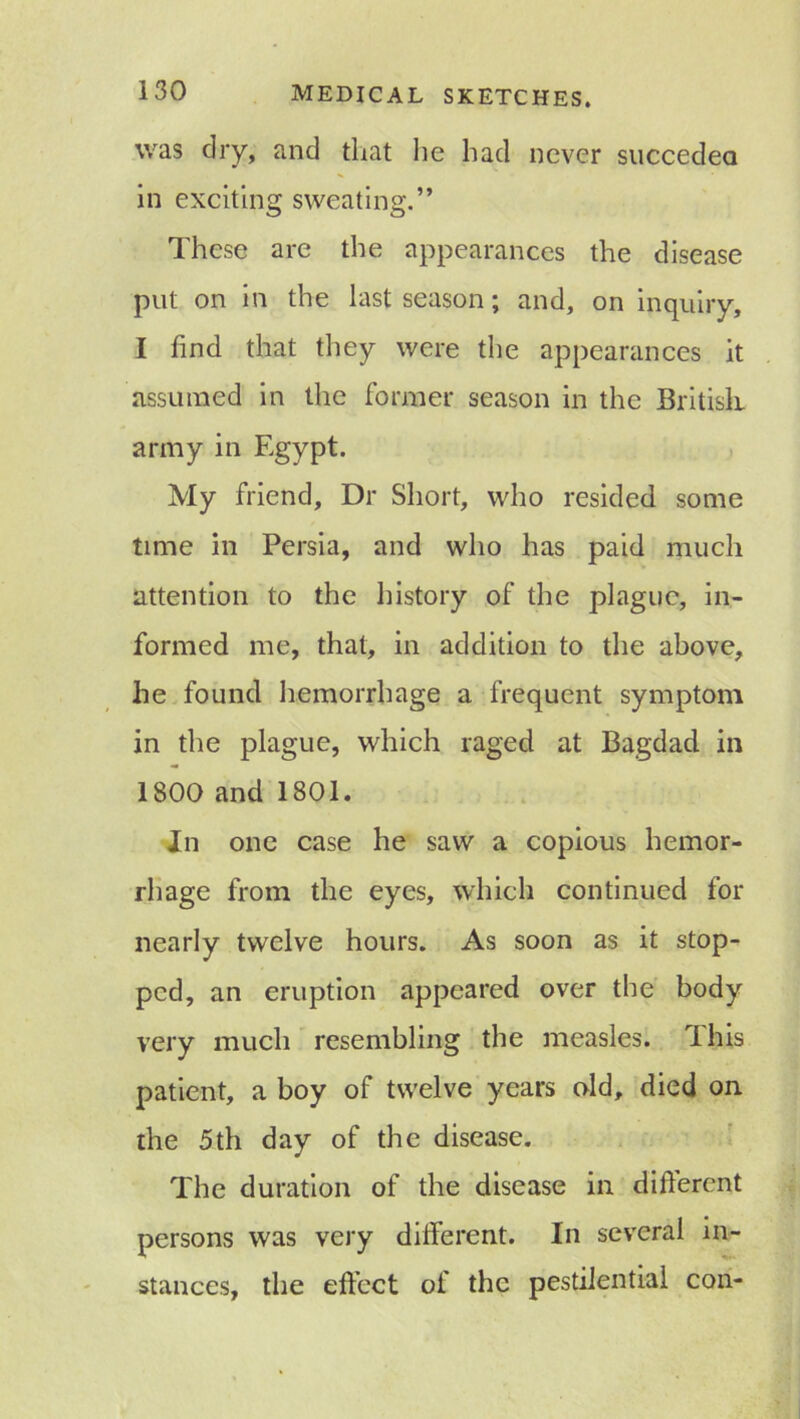 was dry, and that lie had never succedea in exciting sweating.” These are the appearances the disease put on in the last season; and, on inquiry, I find that they were the appearances it assumed in the former season in the British army in Egypt. My friend. Dr Short, who resided some time in Persia, and who has paid much attention to the history of the plague, in- formed me, that, in addition to the above, he found hemorrhage a frequent symptom in the plague, which raged at Bagdad in 1800 and 1801. In one case he saw a copious hemor- rhage from the eyes, which continued for nearly twelve hours. As soon as it stop- ped, an eruption appeared over the body very much resembling the measles. T his patient, a boy of twelve years old, died on the 5th day of the disease. The duration of the disease in difterent persons was very different. In several in- stances, the effect of the pestilential con-