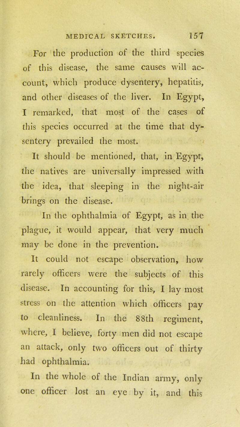 For the production of the third species of this disease, the same causes will ac- count, which produce dysentery, hepatitis, and other diseases of the liver. In Egypt, I remarked, that most of the cases of this species occurred at the time that dy- sentery prevailed the most. It should be mentioned, that, in Egypt, the natives are universally impressed with the idea, that sleeping in the night-air brings on the disease. In the ophthalmia of Egypt, as in the plague, it would appear, that very much may be done in the prevention. It could not escape observation, how rarely officers were the subjects of this disease. In accounting for this, I lay most stress on the attention which officers pay to cleanliness. In the 88th regiment, where, I believe, forty men did not escape an attack, only two officers out of thirty had ophthalmia. In the whole of the Indian army, only one officer lost an eye by it, and this