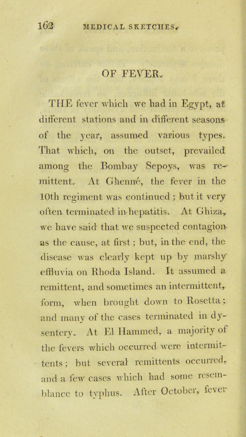 OF FEVER. TIIE fever which we had in Egypt, at different stations and in different seasons' of the year, assumed various types. That which, on the outset, prevailed among the Bombay Sepoys, was re~- mittent.. At Ghenne, the fever in the 10th regiment was continued ; but it very often terminated in hepatitis. At Ghiza, we have said that we suspected contagion as the cause, at first; but, in the end, the disease was clearly kept up by marshy* effluvia on Rhoda Island. It assumed a remittent, and sometimes an intermittent, form, when brought down to Rosetta; and many of the cases terminated in dy- sentery. At El Hammed, a majority of the fevers which occurred were intermit- tents; but several remittents occurred, and a few cases which had some resem- blance to typhus. After October, fevei