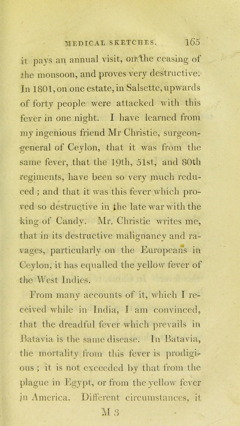 it pays an annual visit, oiT'the ceasing of the monsoon, and proves very destructive. In 1801, on one estate, in Salsette, upwards of forty people were attacked with this fever in one night. I have learned from my ingenious friend Mr Christie, surgeon- general of Ceylon, that it Avas from the same fever, that the 19th, 51st, and 80tli regiments, have been so very much redu- ced ; and that it was this fever which pro- ved so destructive in the late war with the king of Candy. Mr, Christie writes me, that in its destructive malignancy and ra- vages, particularly on the Europeans in Ceylon, it has equalled the yellow fever of the West Indies. From manv accounts of it, which I re- ceived while in India, I am convinced, that the dreadful fever which prevails in Batavia is the same disease. In Batavia, the mortality from this fever is prodigi- ous ; it is not exceeded by that from the plague in Egypt, or from the yellow fever }n America. Different circumstances, it M 3