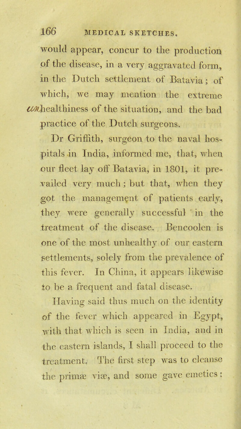 would appear, concur to the production of the disease, in a very aggravated form, in the Dutch settlement of Batavia; of which, we may mention the extreme ^healthiness of the situation, and the bad practice of the Dutch surgeons. Dr Griffith, surgeon to the naval hos- pitals in India, informed me, that, when our fleet lay off Batavia, in 1801, it pre- vailed very much; but that, when they got the management of patients early, they were generally successful in the treatment of the disease. Bencoolen is one of the most unhealthy of our eastern settlements, solely from the prevalence of this fever. In China, it appears likewise to be a frequent and fatal disease. Having said thus much on the identity of the fever which appeared in Egypt, with that which is seen in India, and in the eastern islands, I shall proceed to the treatment, dire first step was to cleanse the primae via', and some gave emetics: