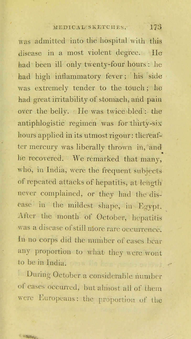 / was admitted into the hospital with this disease in a most violent degree. lie had been ill only twenty-four hours: he had high inflammatory fever; his side was extremely tender to the touch; he had great irritability of stomach, and pain over the belly. He was twice bled : the antiphlogistic regimen was for thirty-six hours applied in its utmost rigour: thereaf- ter mercury was liberally thrown in, and * he recovered. We remarked that many, who, in India, were the frequent subjects of repeated attacks of hepatitis, at length never complained, or they had the dis- ease in the mildest shape, in Egypt. After the month oi October, hepatitis was a disease of still niore rare occurrence. In no corps did the number of cases bear any proportion to what they were wont to be in India. Du ring October a considerable number ol cases occurred, but almost all of them were Europeans: the proportion of the