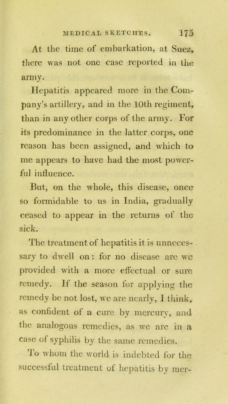 At the time of embarkation, at Suez, there was not one case reported in the army. Hepatitis appeared more in the Com- pany’s artillery, and in the 10th regiment, than in any other corps of the army. For its predominance in the latter corps, one reason has been assigned, and which to me appears to have had the most power- ful influence. But, on the whole, this disease, once so formidable to us in India, gradually ceased to appear in the returns of the sick. The treatment of hepatitis it is unneces- . sary to dwell on: for no disease are we provided with a more effectual or sure remedy. If the season for applying the remedy be not lost, we are nearly, I think, as confident of a cure by mercury, and the analogous remedies, as we are in a case of syphilis by the same remedies. lo whom the world is indebted for the successful treatment of hepatitis by mer-