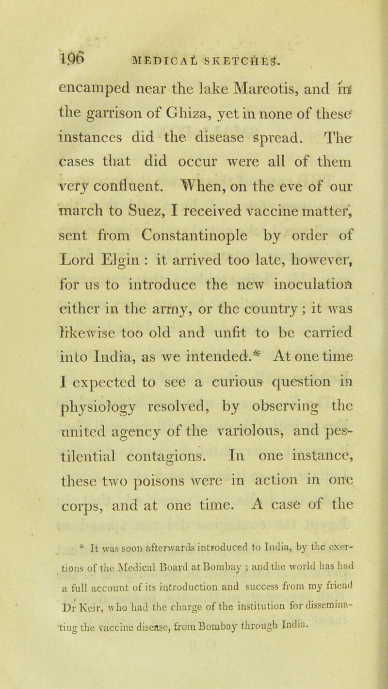 encamped near the lake Mareotis, and In the garrison of Ghiza, yet in none of these instances did the disease Spread. The cases that did occur were all of them vefy confluent. When, on the eve of our march to Suez, I received vaccine matter, sent from Constantinople by order of Lord Elgin : it arrived too late, however, for us to introduce the new inoculation either in the army, or the country; it was likewise too old and unfit to be carried into India, as we intended.* At one time I expected to see a curious question in physiology resolved, by observing the united agency of the variolous, and pes- tilential contagions. In one instance, these two poisons were in action in one corps, and at one time. A case of the * It was soon afterwards introduced to India, by the exer- tions of the Medical Board at Bombay ; and the world has had a full account of its introduction and success from my friend Dr Keir, who had the charge of the institution for dissemina- ting the vaccine disease, from Bombay through India.