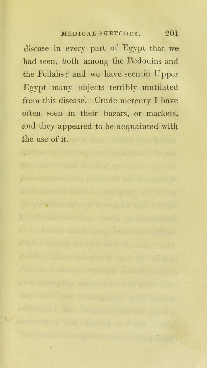 disease in every part of Egypt that we had seen, both among the Bedouins and the Fellahs; and we have seen in Upper Egypt many objects terribly mutilated from this disease. Crude mercury I have often seen in their bazars, or markets, and they appeared to be acquainted with the use of it.