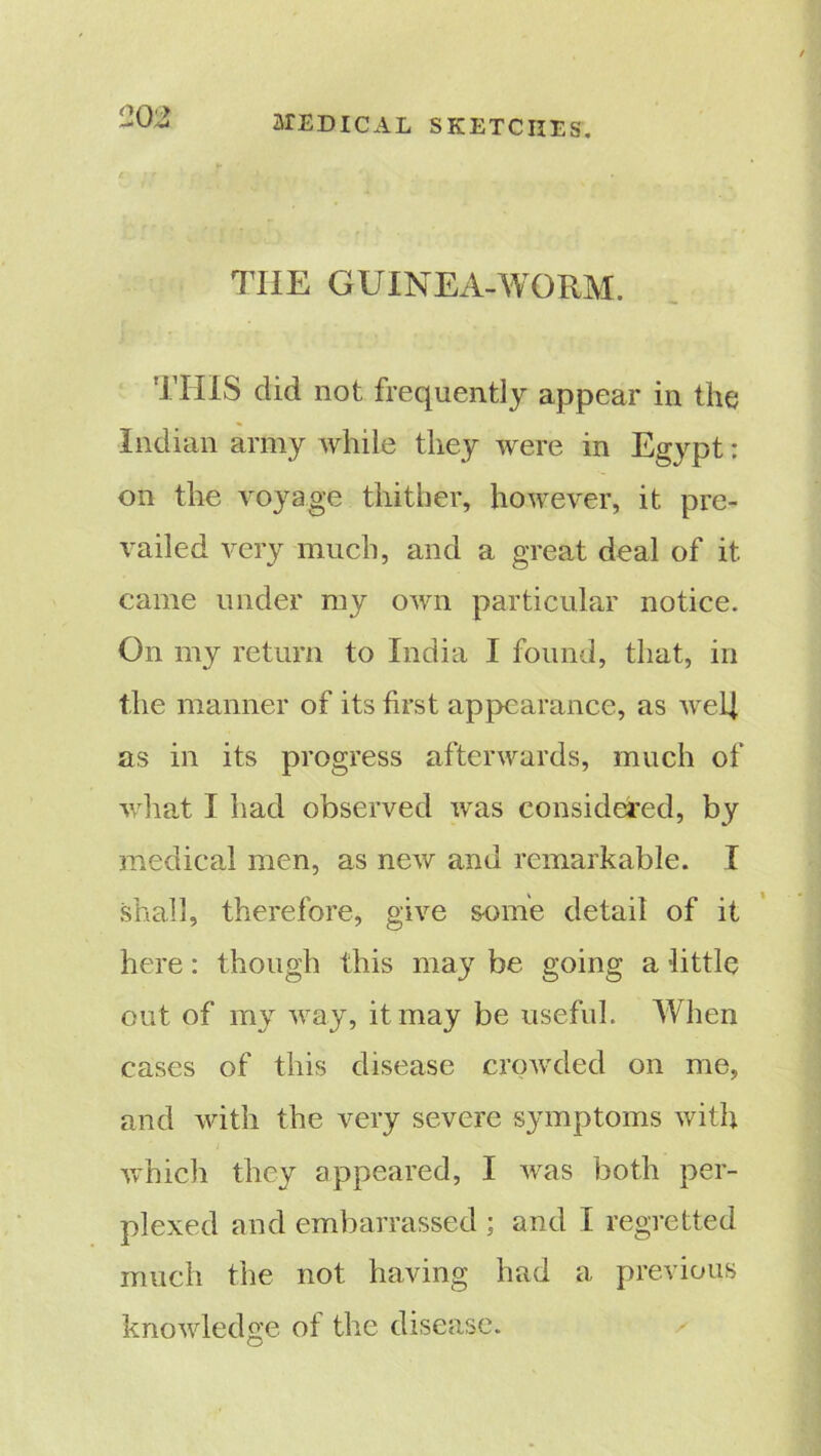 THE GUINEA-WORM. THIS did not frequently appear in the Indian army while they were in Egypt: on the voyage thither, however, it pre- vailed very much, and a great deal of it came under my own particular notice. On my return to India I found, that, in the manner of its first appearance, as well as in its progress afterwards, much of what I had observed was considered, by medical men, as new and remarkable. I shall, therefore, give some detail of it here: though this may be going a little out of my way, it may be useful. When cases of this disease crowded on me, and with the very severe symptoms with which they appeared, I was both per- plexed and embarrassed ; and I regretted much the not having had a previous knowledge of the disease.