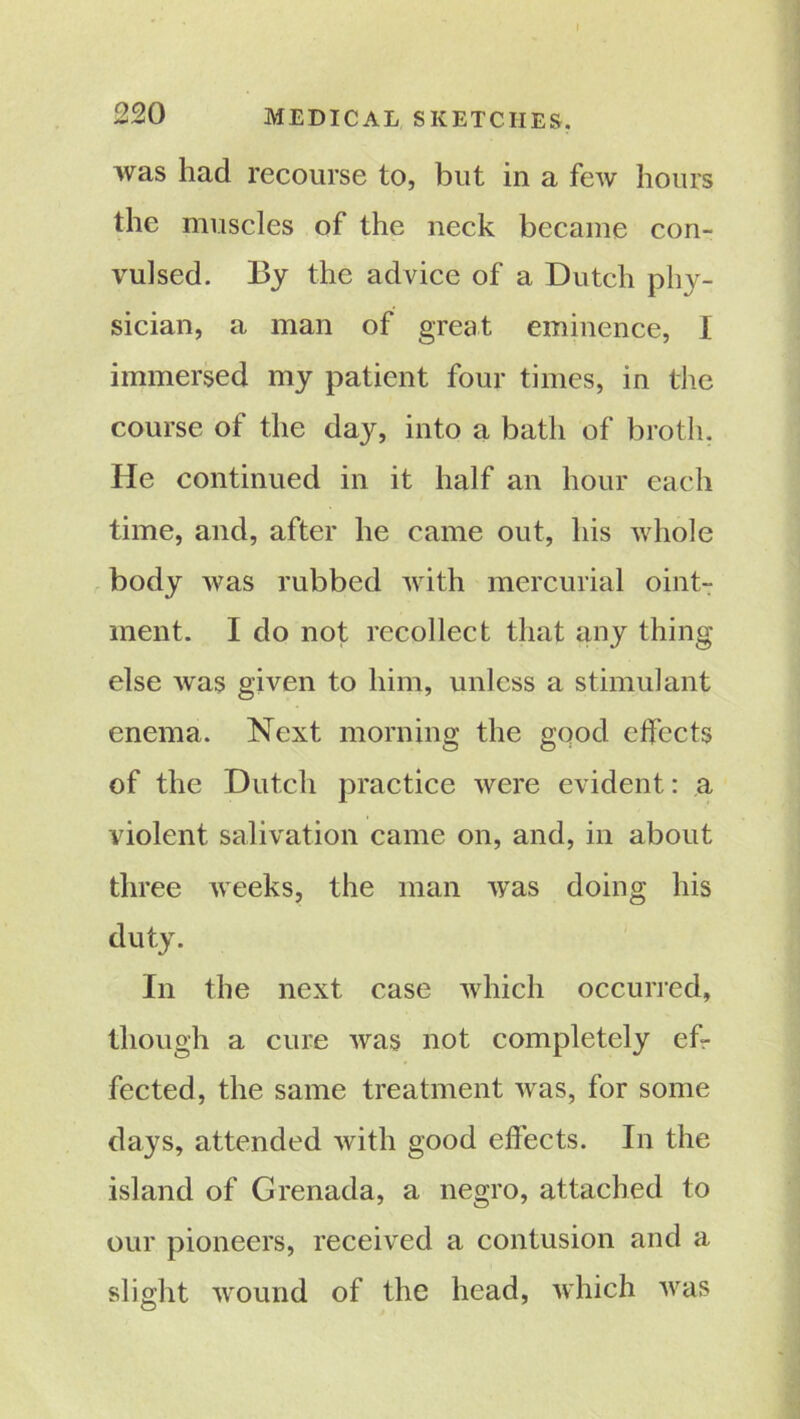 220 MEDICAL SKETCHES. was had recourse to, but in a few hours the muscles of the neck became con- vulsed. By the advice of a Dutch phy- sician, a man of great eminence, I immersed my patient four times, in the course of the day, into a bath of broth, He continued in it half an hour each time, and, after he came out, his whole body was rubbed with mercurial oint- ment. I do not recollect that any thing else was given to him, unless a stimulant enema. Next morning the good effects of the Dutch practice were evident: a violent salivation came on, and, in about three weeks, the man was doing his duty. In the next case which occurred, though a cure was not completely ef- fected, the same treatment was, for some days, attended with good effects. In the island of Grenada, a negro, attached to our pioneers, received a contusion and a slight wound of the head, which was