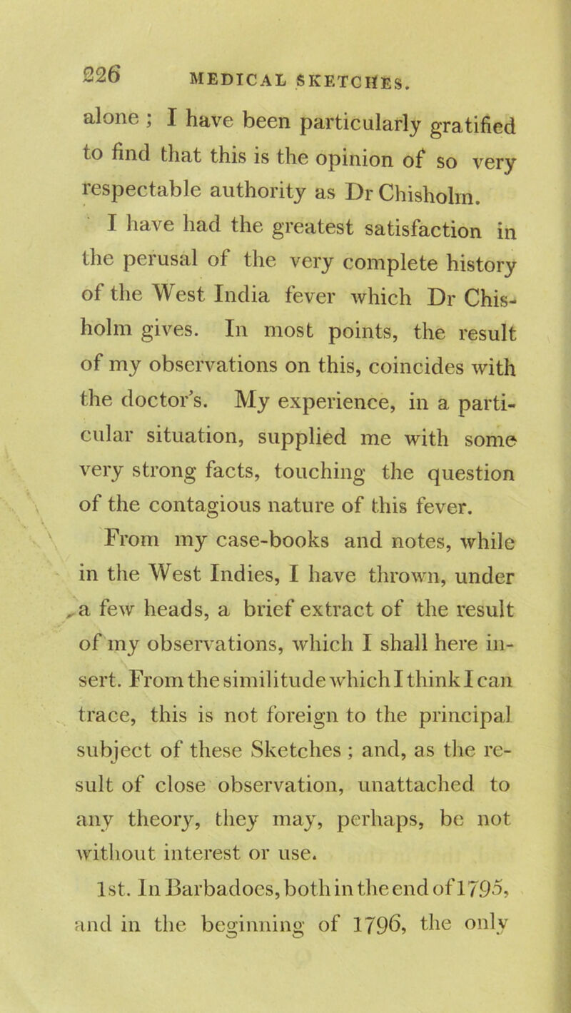 alone ; I have been particularly gratified to find that this is the opinion of so very respectable authority as Dr Chisholm. I have had the greatest satisfaction in the perusal of the very complete history of the West India fever which Dr Chis- holm gives. In most points, the result of my observations on this, coincides with the doctors. My experience, in a parti- cular situation, supplied me with some very strong facts, touching the question of the contagious nature of this fever. From my case-books and notes, while in the West Indies, I have thrown, under ^a few heads, a brief extract of the result of my observations, which I shall here in- sert. From the similitude which I think I can trace, this is not foreign to the principal subject of these Sketches ; and, as the re- sult of close observation, unattached, to any theory, they may, perhaps, be not without interest or use. 1st. In Barbadoes, both in the end of 1795, and in the beginning of 1796, the only