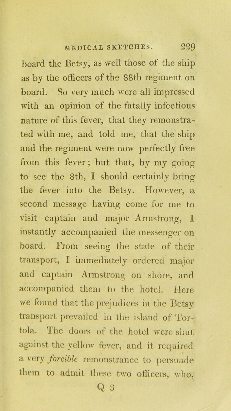 board the Betsy, as well those of the ship as by the officers of the 88th regiment on board. So very much were all impressed with an opinion of the fatally infectious nature of this fever, that they remonstra- ted with me, and told me, that the ship and the regiment were now perfectly free from this fever; but that, by my going to see the 8th, I should certainly bring the fever into the Betsy. However, a second message having come for me to visit captain and major Armstrong, I instantly accompanied the messenger on board. From seeing the state of their transport, I immediately ordered major and captain Armstrong on shore, and accompanied them to the hotel. Here we found that the prejudices in the Betsy transport prevailed in the island of Tor- tola. The doors of the hotel were shut against the yellow fever, and it required a very forcible remonstrance to persuade them to admit these two officers, who, Q 3