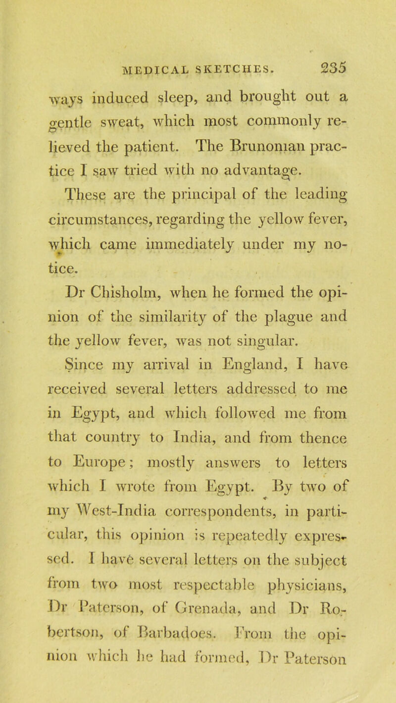 ways induced sleep, and brought out a gentle sweat, which most commonly re- lieved the patient. The Brunoman prac- tice I saw tried with no advantage. These are the principal of the leading circumstances, regarding the yellow fever, which came immediately under my no- tice. Dr Chisholm, when he formed the opi- nion of the similarity of the plague and the yellow fever, was not singular. Since my arrival in England, I have received several letters addressed to me in Egypt, and which followed me from that country to India, and from thence to Europe; mostly answers to letters which I wrote from Egypt. By two of *t■ my West-India correspondents, in parti- cular, this opinion is repeatedly expres- sed. I have several letters on the subject from two most respectable physicians, Dr Paterson, of Grenada, and Dr Ro- bertson, of Barbadoes. From the opi- nion which be had formed, Dr Paterson