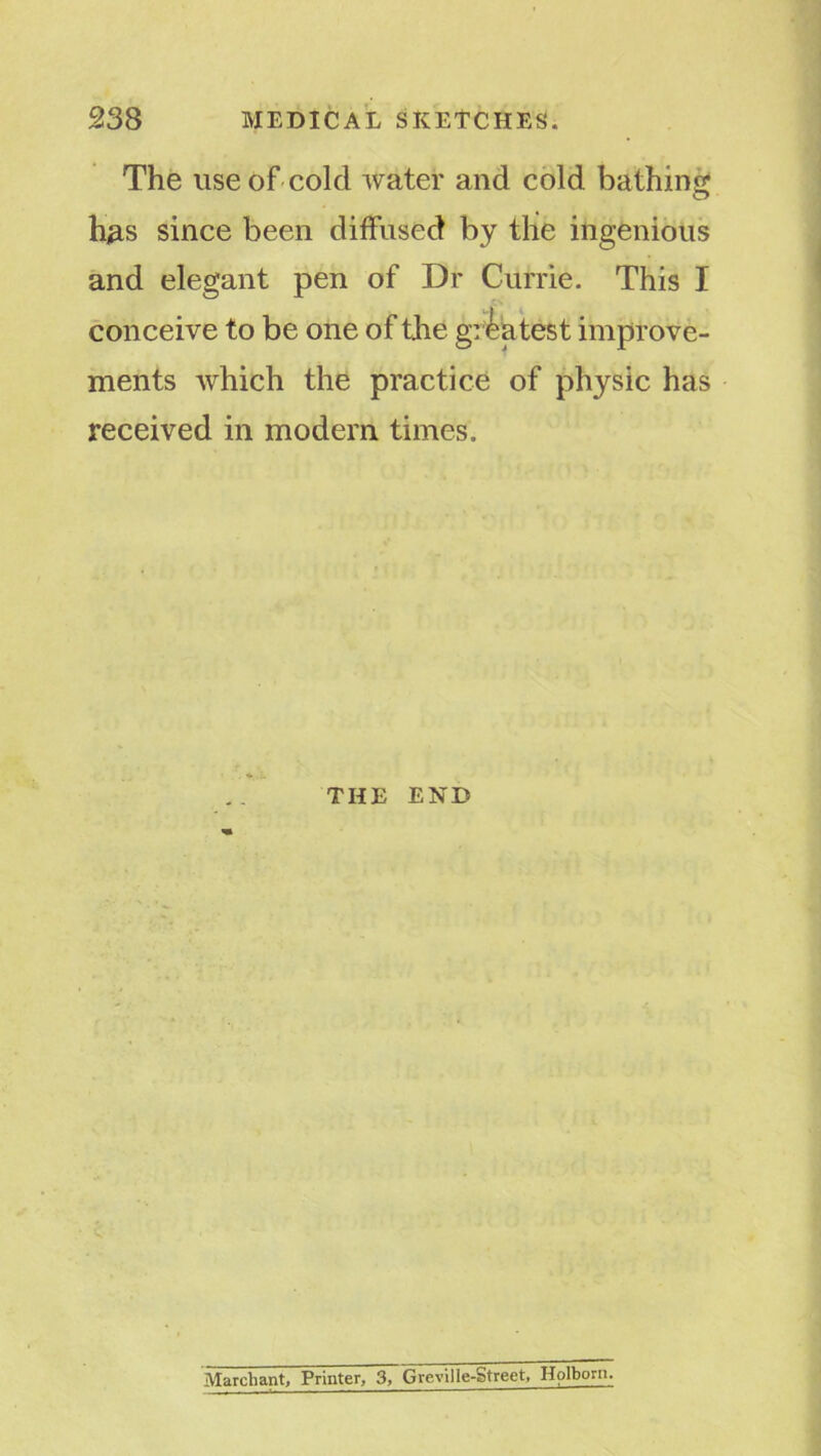 The use of cold water and cold bathing h#s since been diffused by the ingenious and elegant pen of Dr Currie. This I conceive to be one of the grea test improve- ments which the practice of physic has received in modern times. THE END Marchant, Printer, 3, Greville-Street, Hplborn.