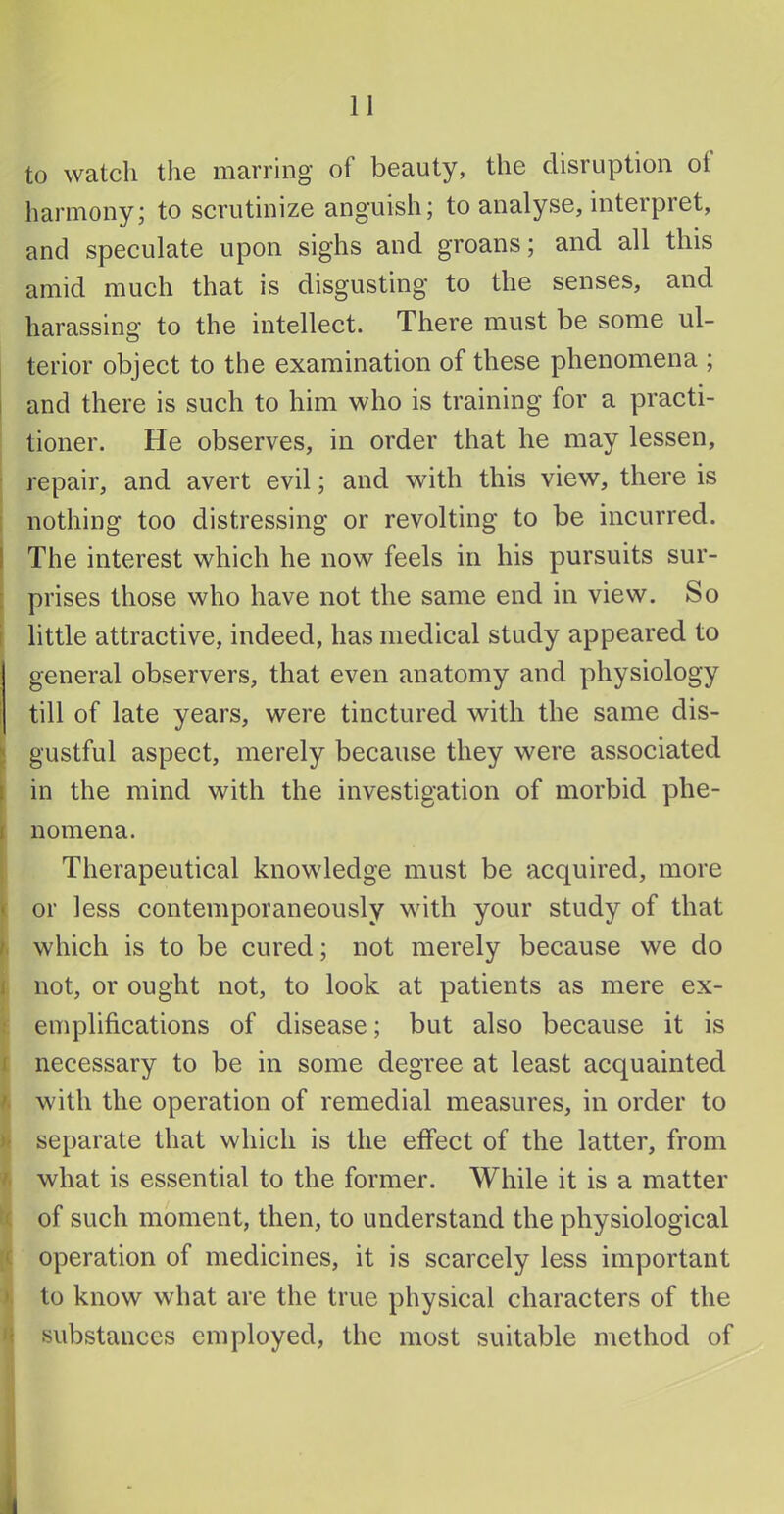 to watch the marring of beauty, the disruption ol harmony; to scrutinize anguish; to analyse, interpret, and speculate upon sighs and groans; and all this amid much that is disgusting to the senses, and harassing to the intellect. There must be some ul- terior object to the examination of these phenomena ; I and there is such to him who is training for a practi- tioner. He observes, in order that he may lessen, i repair, and avert evil; and with this view, there is nothing too distressing or revolting to be incurred. I The interest which he now feels in his pursuits sur- : prises those who have not the same end in view. So little attractive, indeed, has medical study appeared to general observers, that even anatomy and physiology till of late years, were tinctured with the same dis- • gustful aspect, merely because they were associated : in the mind with the investigation of morbid phe- j nomena. Therapeutical knowledge must be acquired, more or less contemporaneously with your study of that which is to be cured; not merely because we do not, or ought not, to look at patients as mere ex- emplifications of disease; but also because it is necessary to be in some degree at least acquainted with the operation of remedial measures, in order to separate that which is the effect of the latter, from what is essential to the former. While it is a matter of such moment, then, to understand the physiological operation of medicines, it is scarcely less important to know what are the true physical characters of the substances employed, the most suitable method of 4