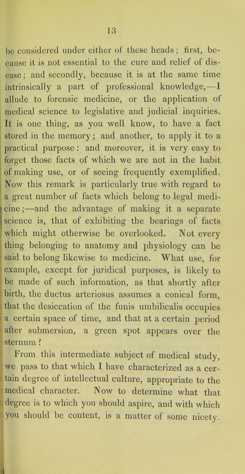 be considered under either of these heads; first, be- cause it is not essential to the cure and relief of dis- ease; and secondly, because it is at the same time intrinsically a part of professional knowledge,—I allude to forensic medicine, or the application of medical science to legislative and judicial inquiries. It is one thing, as you well know, to have a fact stored in the memory; and another, to apply it to a practical purpose: and moreover, it is very easy to I forget those facts of which we are not in the habit of making use, or of seeing frequently exemplified. I Now this remark is partieularly true with regard to a great number of facts which belong to legal medi- cine ;—and the advantage of making it a separate science is, that of exhibiting the bearings of facts i which might otherwise be overlooked. Not every i thing belonging to anatomy and physiology can be i said to belong likewise to medicine. What use, for example, except for juridical purposes, is likely to be made of such information, as that shortly after birth, the ductus arteriosus assumes a conical form, that the desiccation of the funis umbilicalis occupies a certain space of time, and that at a certain period after submersion, a green spot appears over the sternum ? From this intermediate subject of medical study, we pass to that which I have characterized as a cer- tain degree of intellectual culture, appropriate to the medical character. Now to determine what that degree is to which you should aspire, and with which you should be content, is a matter of some nicety. 4