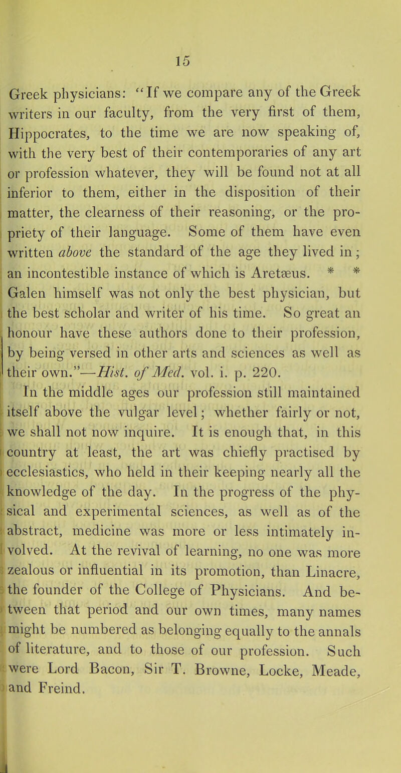 Greek physicians: “If we compare any of the Greek writers in our faculty, from the very first of them, Hippocrates, to the time we are now speaking of, with the very best of their contemporaries of any art or profession whatever, they will be found not at all inferior to them, either in the disposition of their matter, the clearness of their reasoning, or the pro- priety of their language. Some of them have even written above the standard of the age they lived in; an incontestible instance of which is Aretaeus. * * Galen himself was not only the best physician, but the best scholar and writer of his time. So great an honour have these authors done to their profession, by being versed in other arts and sciences as well as their own.”—Hist, of Med. vol. i. p. 220. In the middle ages our profession still maintained itself above the vulgar level; whether fairly or not, ; we shall not now inquire. It is enough that, in this [ country at least, the art was chiefly practised by ) ecclesiastics, who held in their keeping nearly all the knowledge of the day. In the progress of the phy- sical and experimental sciences, as well as of the abstract, medicine was more or less intimately in- volved. At the revival of learning, no one was more zealous or influential in its promotion, than Linacre, the founder of the College of Physicians. And be- tween that period and our own times, many names might be numbered as belonging equally to the annals of literature, and to those of our profession. Such were Lord Bacon, Sir T. Browne, Locke, Meade, and Freind. 1