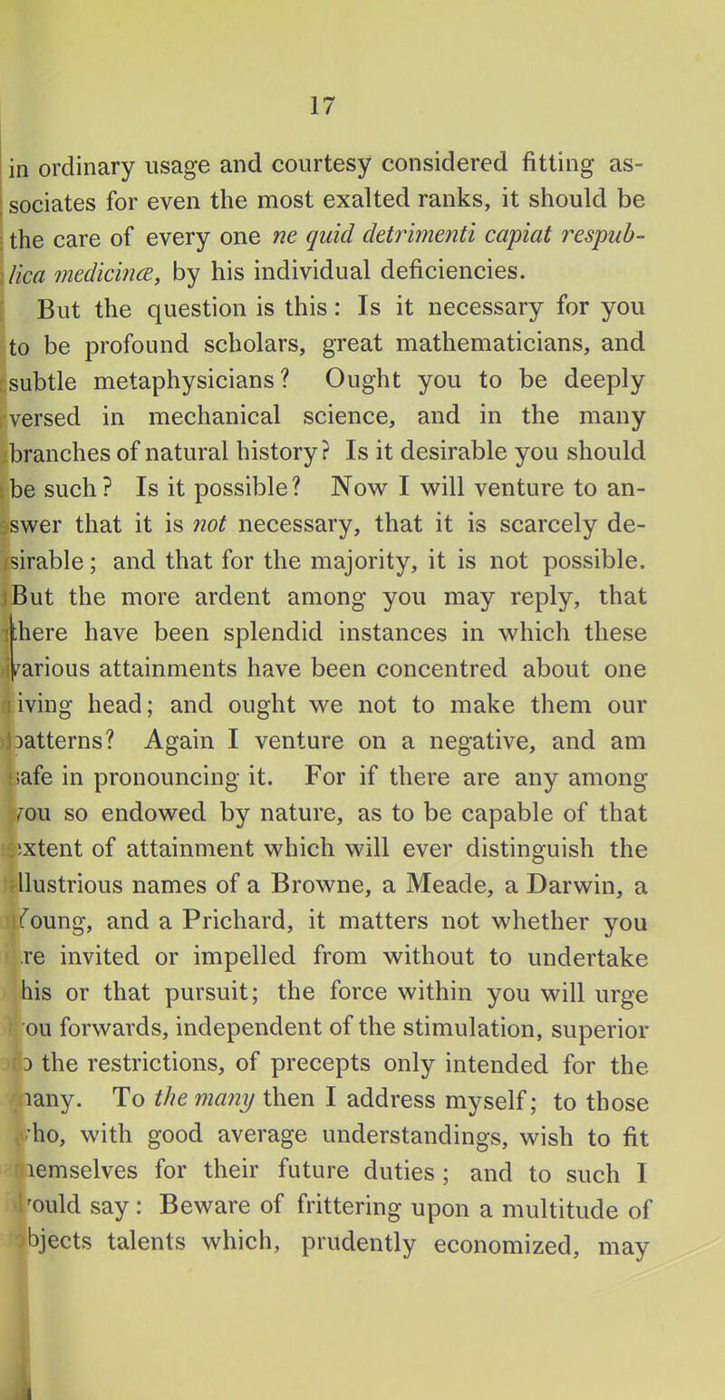 in ordinary usage and courtesy considered fitting as- ; sociates for even the most exalted ranks, it should be ■ the care of every one ne quid detrimenti capiat respub- Aica medicincB, by his individual deficiencies. : But the question is this: Is it necessary for you to be profound scholars, great mathematicians, and csubtle metaphysicians? Ought you to be deeply rversed in mechanical science, and in the many ibranches of natural history? Is it desirable you should sbe such? Is it possible? Now I will venture to an- sswer that it is not necessary, that it is scarcely de- fsirable; and that for the majority, it is not possible. jBut the more ardent among you may reply, that i;here have been splendid instances in which these i^arious attainments have been concentred about one living head; and ought we not to make them our jDatterns? Again I venture on a negative, and am |;afe in pronouncing it. For if there are any among Jmu so endowed by nature, as to be capable of that i^ixtent of attainment which will ever distinguish the idlustrious names of a Browne, a Meade, a Darwin, a (foung, and a Prichard, it matters not whether you re invited or impelled from without to undertake his or that pursuit; the force within you will urge ou forwards, independent of the stimulation, superior fiD the restrictions, of precepts only intended for the ^iiany. To the many then I address myself; to those |/’ho, with good average understandings, wish to fit cnemselves for their future duties ; and to such I Pould say : Beware of frittering upon a multitude of objects talents which, prudently economized, may