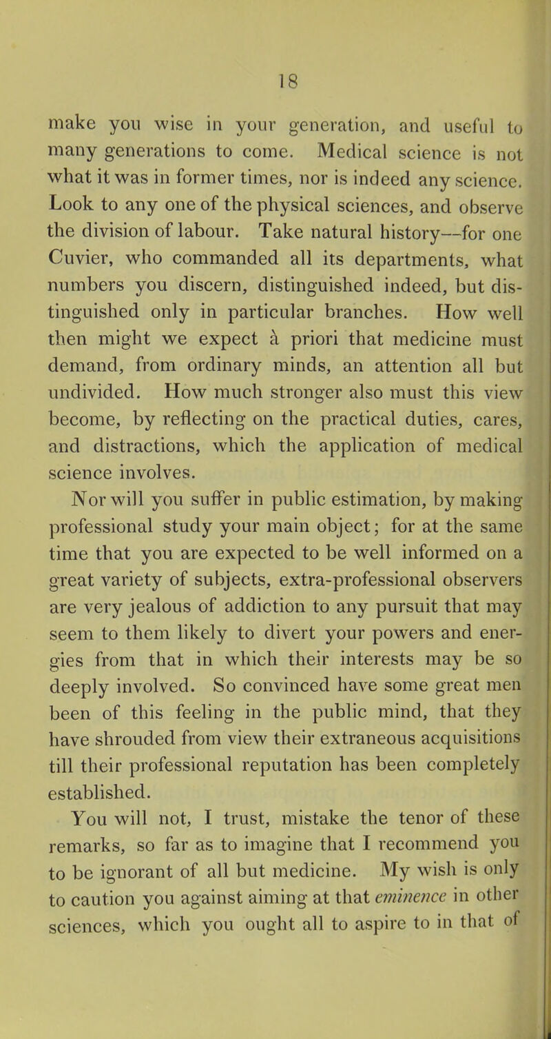 make yon wise in your generation, and useful to many generations to come. Medical science is not what it was in former times, nor is indeed any science. Look to any one of the physical sciences, and observe the division of labour. Take natural history—for one Cuvier, who commanded all its departments, what numbers you discern, distinguished indeed, but dis- tinguished only in particular branches. How well then might we expect k priori that medicine must demand, from ordinary minds, an attention all but undivided. How much stronger also must this view become, by reflecting on the practical duties, cares, and distractions, which the application of medical science involves. Nor will you suffer in public estimation, by making professional study your main object; for at the same time that you are expected to be well informed on a great variety of subjects, extra-professional observers are very jealous of addiction to any pursuit that may seem to them likely to divert your powers and ener- gies from that in which their interests may be so deeply involved. So convinced have some great men been of this feeling in the public mind, that they have shrouded from view their extraneous acquisitions till their professional reputation has been completely established. You will not, I trust, mistake the tenor of these remarks, so far as to imagine that I recommend you to be ignorant of all but medicine. My wish is only to caution you against aiming at that eminence in other sciences, which you ought all to aspire to in that of