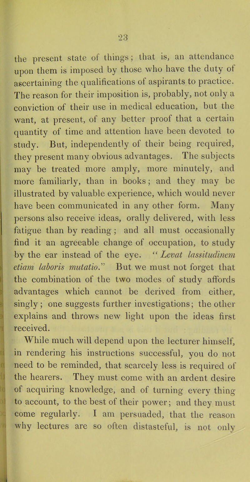 the present state of things; that is, an attendance upon them is imposed by those who have the duty of ascertaining the qualifications of aspirants to practice. The reason for their imposition is, probably, not only a conviction of their use in medical education, but the want, at present, of any better proof that a certain quantity of time and attention have been devoted to study. But, independently of their being required, they present many obvious advantages. The subjects may be treated more amply, more minutely, and more familiarly, than in books; and they may be illustrated by valuable experience, which would never have been communicated in any other form. Many persons also receive ideas, orally delivered, with less fatigue than by reading; and all must occasionally find it an agreeable change of occupation, to study by the ear instead of the eye. “ Levat lassitudiuem etiam laboris miitatio'' But we must not forget that the combination of the two modes of study affords advantages which cannot be derived from either, singly; one suggests further investigations; the other explains and throws new light upon the ideas first received. j While much will depend upon the lecturer himself, li in rendering his instructions successful, you do not rt need to be reminded, that scarcely less is required of fj the hearers. They must come with an ardent desire to of acquiring knowledge, and of turning every thing to account, to the best of their power; and they must c come regularly. I am persuaded, that the reason n why lectures are so often distasteful, is not only