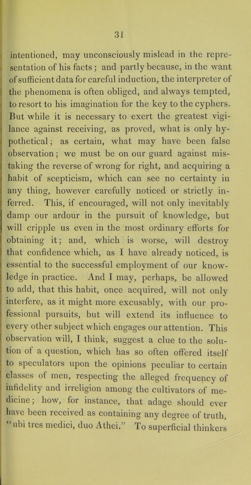 intentioned, may unconsciously mislead in the repre- i: sentation of his facts ; and partly because, in the want I of sufficient data for careful induction, the interpreter of i the phenomena is often obliged, and always tempted, > to resort to his imagination for the key to the cyphers. : But while it is necessary to exert the greatest vigi- j lance against receiving, as proved, what is only hy- j pothetical; as certain, what may have been false observation; we must be on our guard against mis- taking the reverse of wrong for right, and acquiring a habit of scepticism, which can see no certainty in [, any thing, however carefully notieed. or strictly in- ferred. This, if encouraged, will not only inevitably damp our ardour in the pursuit of knowledge, but will cripple us even in the most ordinary efforts for obtaining it; and, which is worse, will destroy that confidence which, as I have already noticed, is essential to the successful employment of our know- E ledge in practice. And I may, perhaps, be allowed : to add, that this habit, once acquired, will not only [ interfere, as it might more excusably, with our pro- fessional pursuits, but will extend its influence to every other subject which engages our attention. This observation will, I think, suggest a clue to the solu- tion of a question, which has so often offered itself : to speculators upon the opinions peculiar to certain f classes of men, respecting the alleged frequency of ' infidelity and irreligion among the cultivators of me- dicine; how, for instance, that adage should ever have been received as containing any degree of truth, “ ubi tres medici, duo Athei.” To superficial thinkers