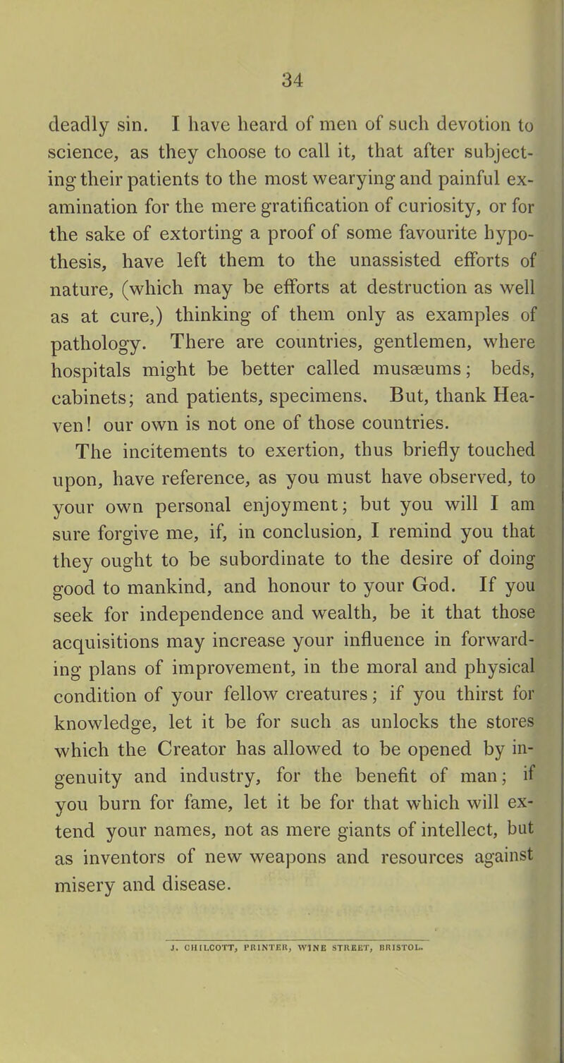 deadly sin. I have heard of men of such devotion to science, as they choose to call it, that after subject- ing their patients to the most wearying and painful ex- , amination for the mere gratification of curiosity, or for I the sake of extorting a proof of some favourite hypo- thesis, have left them to the unassisted efforts of nature, (which may be efforts at destruction as well as at cure,) thinking of them only as examples of pathology. There are countries, gentlemen, where hospitals might be better called musaeums; beds, cabinets; and patients, specimens. But, thank Hea- ven! our own is not one of those countries. The incitements to exertion, thus briefly touched upon, have reference, as you must have observed, to your own personal enjoyment; but you will I am sure forgive me, if, in conclusion, I remind you that they ought to be subordinate to the desire of doing good to mankind, and honour to your God. If you seek for independence and wealth, be it that those acquisitions may increase your influence in forward- ing plans of improvement, in the moral and physical condition of your fellow creatures; if you thirst for knowledge, let it be for such as unlocks the stores which the Creator has allowed to be opened by in- genuity and industry, for the benefit of man; if vou burn for fame, let it be for that which will ex- •/ tend your names, not as mere giants of intellect, but as inventors of new weapons and resources against misery and disease. J. CIIILCOTT, PRINTER, WINE STREET, BRISTOL.