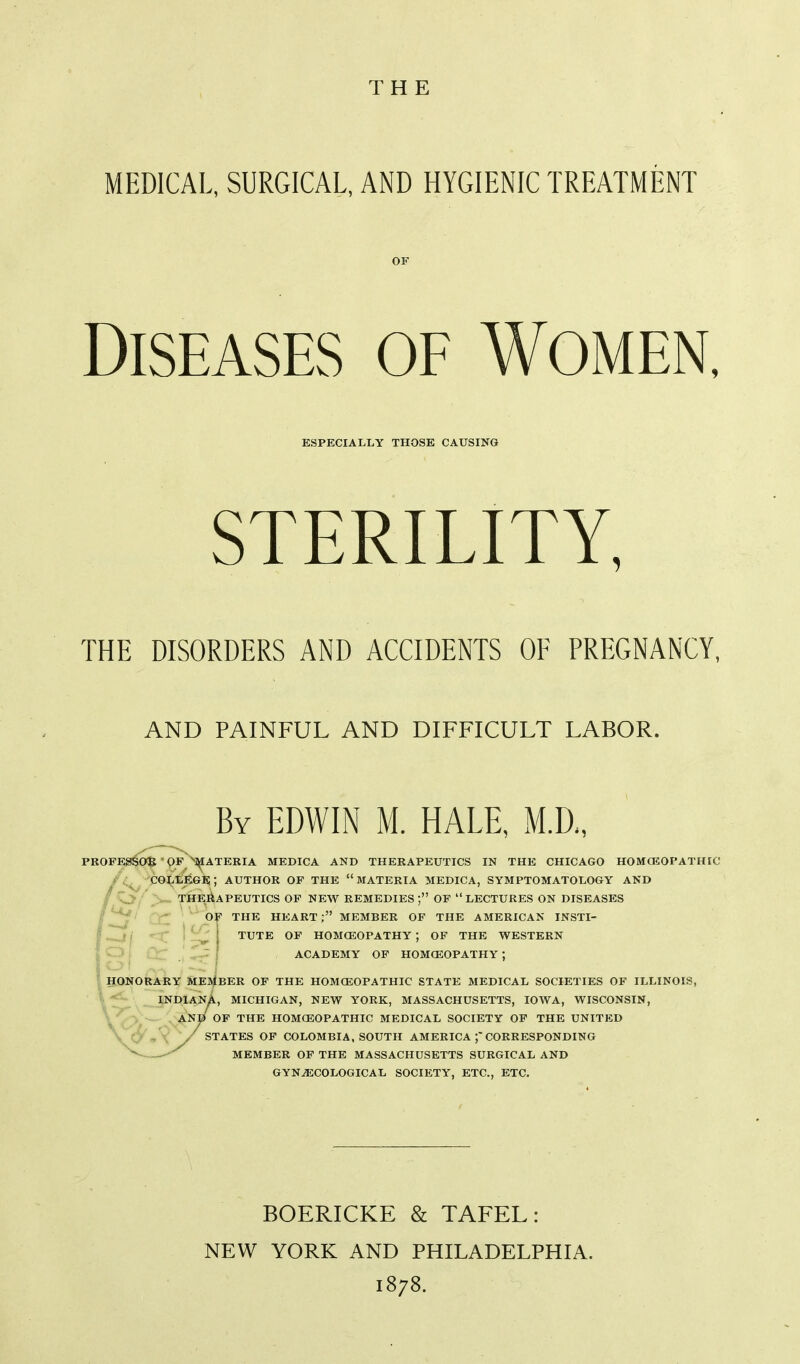 THE MEDICAL, SURGICAL, AND HYGIENIC TREATMENT Diseases of Women, ESPECIALLY THOSE CAUSING STERILITY, THE DISORDERS AND ACCIDENTS OF PREGNANCY, AND PAINFUL AND DIFFICULT LABOR. By EDWIN M. HALE, M.D„ Tl SAl PR0F^3€0^'PF^^i^ATERIA MEDICA AND THERAPEUTICS IN THE CHICAGO HOMOSOPATHIC 'PG^lege;; author of the materia medica, symptomatology and therapeutics of new remedies ; of  lectures on diseases ' CCT ' ^ Of THE HEART; MEMBER OF THE AMERICAN INSTI- ■ ^'^ ' TUTE OF HOMCEOPATHY ; OF THE WESTERN ACADEMY OF HOMCEOPATHY; SONORARY MEMBER OF THE HOMCEOPATHIC STATE MEDICAL SOCIETIES OF ILLINOI!: __JND1AN^, MICHIGAN, NEW YORK, MASSACHUSETTS, IOWA, WISCONSIN, . ANB OP THE HOMCEOPATHIC MEDICAL SOCIETY OF THE UNITED X / STATES OF COLOMBIA, SOUTH AMERICA CORRESPONDING MEMBER OF THE MASSACHUSETTS SURGICAL AND GYNAECOLOGICAL SOCIETY, ETC., ETC, BOERICKE & TAFEL: NEW YORK AND PHILADELPHIA. 1878.