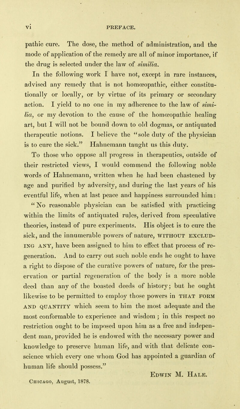 pathic cure. The dose, the method of administration, and the mode of application of the remedy are all of minor importance, if the drug is selected under the law of similia. In the following work I have not, except in rare instances, advised any remedy that is not homoeopathic, either constitu- tionally or locally, or by virtue of its primary or secondary action. I yield to no one in my adherence to the law of simi- lia, or my devotion to the cause of the homoeopathic healing art, but I will not be bound down to old dogmas, or antiquated therapeutic notions. I believe the sole duty of the physician is to cure the sick.'^ Hahnemann taught us this duty. To those who oppose all progress in therapeutics, outside of their restricted views, I would commend the following noble words of Hahnemann, written when he had been chastened by age and purified by adversity, and during the last years of his eventful life, when at last peace and happiness surrounded him: No reasonable physician can be satisfied with practicing within the limits of antiquated rules, derived from speculative theories, instead of pure experiments. His object is to cure the sick, and the innun^erable powers of nature, without exclud- ing ANY, have been assigned to him to effect that process of re- generation. And to carry out such noble ends he ought to have a right to dispose of the curative powers of nature, for the pres- ervation or partial regeneration of the body is a more noble deed than any of the boasted deeds of history; but he ought likewise to be permitted to employ those powers in that form AND quantity which seem to him the most adequate and the most conformable to experience and wisdom ; in this respect no restriction ought to be imposed upon him as a free and indepen- dent man, provided he is endowed with the necessary power and knowledge to preserve human life, and with that delicate con- science which every one whom God has appointed a guardian of human life should possess.'^ Edwin M. Hale. Chicago, August, 1878.