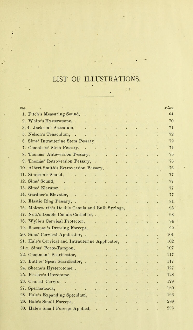 LIST OF ILLUSTRATIONS. FIG. . * PAGE 1. Fitch's Measuring Sound, 64 2. White's Hysterotome, . . . 70 3. 4. Jackson's Speculum, ........ 71 5. Nelson's Tenaculum, 72 6. Sims' Intrauterine Stem Pessary, . . . . . . 72 7. Chambers' Stem Pessary, '. 74 8. Thomas' Anteversion Pessary, . . . . . . . 75 9. Thomas' Retroversion Pessary, ....... 76 10. Albert Smith's Retroversion Pessary, 76 11. Simpson's Sound, 77 12. Sims' Sound, 77 13. Sims' Elevator, 77 14. Gardner's Elevator, 77 15. Elastic Ring Pessary, 81 16. Molesworth's Double Canula and Bulb Syringe, ... 93 17. Nott's Double Canula Catheters, 93 18. Wylie's Cervical Protector, 94 19. Bozeman's Dressing Forceps, . 99 20. Sims'Cervical Applicator, . . . . . . . . 101 21. Hale's Cervical and Intrauterine Applicator, .... 102 21a. Sims' Porte-Tampon, . . . . . . . . 107 22. Chapman's Scarificator, . . . . . . . . 117 23. Buttles' Spear Scarificator, 117 24. Skeene's Hysterotome, 127 25. Peaslee's Uterotome, ' . . 128 26. Conical Cervix, 129 27. Spermatozoa, . . . . . ... . . . 160 28. Hale's Expanding Speculum, 166 29. Hale's Small Forceps, 289 30. Hale's Small Forceps Applied, 293