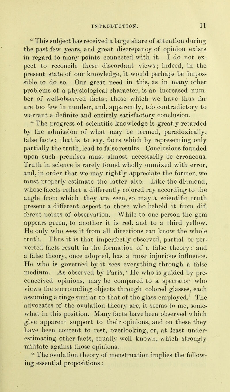 '^Tbis subject bas received a large sbare of attention during tbe past few years, and great discrepancy of opinion exists in regard to many points connected witb it. I do not ex- pect to reconcile tbese discordant views; indeed, in tbe present state of our knowledge, it would perbaps be inipos- sible to do so. Our great need in tbis, as in many otber problems of a pbysiological cbaracter, is an increased num- ber of well-observed facts; tbose wbicb we bave tbus far are too few in number, and, apparently, too contradictory to warrant a definite and entirely satisfactory conclusion.  Tbe progress of scientific knowledge is greatly retarded by tbe admission of wbat may be termed, paradoxically, false facts; tbat is to say, facts wbicb by representing only partially tbe trutb, lead to false results. Conclusions founded upon sucb premises must almost necessarily be erroneous. Trutb in science is rarely found wbolly unmixed witb error, and, in order tbat we may rigbtly appreciate tbe former, we must properly estimate tbe latter also. Like tbe diamond, wbose facets reflect a differently colored ray according to tbe angle from wbicb tbey are seen, so may a scientific trutb present a different aspect to tbose wbo bebold it from dif- ferent points of observation. Wbile to one person tbe gem appears green, to anotber it is red, and to a tiiird yellow. He only wbo sees it from all directions can know tbe wbole trutb. Tbus it is tbat imperfectly observed, partial or per- verted facts result in tbe formation of a false tbeory; and a false tbeory, once adopted, bas a most injurious influence. He wbo is governed by it sees everytbing tbrougb a false medium. As observed by Paris, ' He wbo is guided by pre- conceived opinions, may be compared to a spectator wbo views tbe surrounding objects tbrougb colored glasses, eacb assuming a tinge similar to tbat of tbe glass employed.' Tbe advocates of tbe ovulation tbeory are, it seems to me, some- wbat in tbis position. Many facts bave been observed wbicb give apparent support to tbeir opinions, and on tbese tbey bave been content to rest, overlooking, or, at least under- estimating otber facts, equally w^ell known, wbicb strongly militate against tbose opinions.  Tbe ovulation tbeory of menstruation implies tbe follow- ing essential propositions: