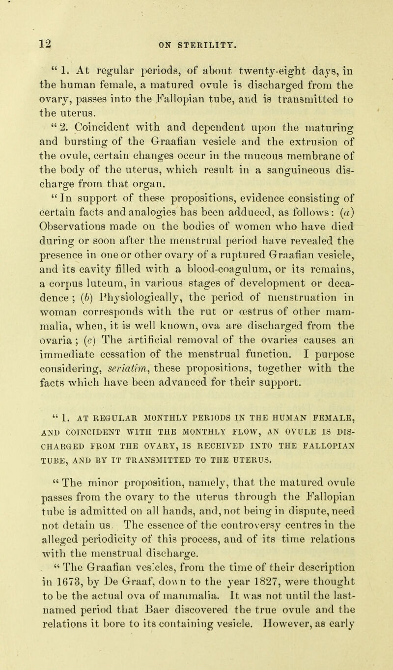 1. At regular periods, of about twenty-eight dajs, in the human female, a matured ovule is discharged from the ovary, passes into the Fallopian tube, and is transmitted to the uterus.  2. Coincident with and dependent upon the maturing and bursting of the Graafian vesicle and the extrusion of the ovule, certain changes occur in the mucous membrane of the body of the uterus, which result in a sanguineous dis- charge from that organ.  In support of these propositions, evidence consisting of certain facts and analogies has been adduced, as follows: (a) Observations made on the bodies of women who have died during or soon after the menstrual period have revealed the presence in one or other ovary of a ruptured Graafian vesicle, and its cavity filled with a blood-coagulum, or its remains, a corpus luteum, in various stages of development or deca- dence ; {b) Physiologically, the period of menstruation in woman corresponds with the rut or oestrus of other mam- malia, when, it is well known, ova are discharged from the ovaria ; {c) The artificial removal of the ovaries causes an immediate cessation of the menstrual function. I purpose considering, seriatim, these propositions, together with the facts which have been advanced for their support.  1. AT REGULAR MONTHLY PERIODS IN THE HUMAN FEMALE, AND COINCIDENT WITH THE MONTHLY FLOW, AN OVULE IS DIS- CHARGED FROM THE OVARY, IS RECEIVED INTO THE FALLOPIAN TUBE, AND BY IT TRANSMITTED TO THE UTERUS.  The minor proposition, namely, that the matured ovule passes from the ovary to the uterus through the Fallopian tube is admitted on all hands, and, not being in dispute, need not detain us. The essence of the controversy centres in the alleged periodicity of this process, and of its time relations with the menstrual discharge.  The Graafian vesicles, from the time of their description in 1673, by De Graaf, down to the year 1827, were thought to be the actual ova of mammalia. It was not until the last- named period that Baer discovered the true ovule and the relations it bore to its containing vesicle. However, as early