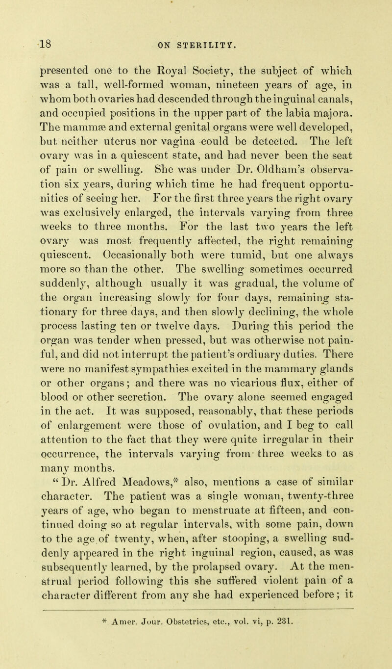 presented one to the Royal Society, the subject of which was a tall, well-formed woman, nineteen years of age, in whom both ovaries had descended through the inguinal canals, and occupied positions in the upper part of the labia majora. The mammse and external genital organs were well developed, but neither uterus nor vas-ina could be detected. The left ovary was in a quiescent state, and had never been the seat of pain or swelling. She was under Dr. Oldham's observa- tion six years, during which time he had frequent opportu- nities of seeing her. For the first three years the right ovary was exclusively enlarged, the intervals varying from three weeks to three months. For the last two years the left ovary was most frequently aftected, the right remaining quiescent. Occasionally both were tumid, but one always more so than the other. The swelling sometimes occurred suddenly, although usually it was gradual, the volume of the organ increasing slowly for four days, remaining sta- tionary for three days, and then slowly declining, the whole process lasting ten or twelve days. During this period the organ was tender when pressed, but was otherwise not pain- ful, and did not interrupt the patient's ordinary duties. There were no manifest sympathies excited in the mammary glands or other organs; and there was no vicarious flux, either of blood or other secretion. The ovary alone seemed engaged in the act. It was supposed, reasonably, that these periods of enlargement were those of ovulation, and I beg to call attention to the fact that they were quite irregular in their occurrence, the intervals varying from three weeks to as many months.  Dr. Alfred Meadows,* also, mentions a case of similar character. The patient was a single woman, twenty-three years of age, who began to menstruate at fifteen, and con- tinued doing so at regular intervals, with some pain, down to the age of twenty, when, after stooping, a swelling sud- denly appeared in the right inguinal region, caused, as was subsequently learned, by the prolapsed ovary. At the men- strual period following this she suffered violent pain of a character different from any she had experienced before; it * Anier. Jour. Obstetrics, etc., vol. vi, p. 231. J