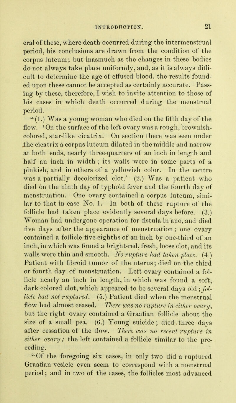 eral of these, where death occurred during the intermenstrual period, his conclusions are drawn from the condition of the corpus luteum; but inasmuch as the changes in these bodies do not always take place uniformly, and, as it is always diffi- cult to determine the age of effused blood, the results found- ed upon these cannot be accepted as certainly accurate. Pass- ing by these, therefore, I wish to invite attention to those of his cases in which death occurred during the menstrual period. (1.) Was a young woman who died on the fifth day of the flow. ' On the surface of the left ovary was a rough, brownish- colored, star-like cicatrix. On section there was seen under .the cicatrix a corpus luteum dilated in the middle and narrow at both ends, nearly three-quarters of an inch in length and half an inch in width ; its walls were in some parts of a pinkish, and in others of a yellowish color. In the centre was a partially decolorized clot.' (2.) Was a patient who died on the ninth day of typhoid fever and the fourth day of menstruation. One ovary contained a corpus luteum, simi- lar to that in case 'No. 1. In both of these rupture of the follicle had taken place evidently several days before. (3.) Woman had undergone operation for listula in ano, and died iive days after the appearance of menstruation; one ovary contained a follicle live-eighths of an inch by one-third of an inch, in which was found a bright-red, fresh, loose clot, and its walls were thin and smooth. No rupture had taken place. (4 ) Patient with fibroid tumor of the uterus; died on the third or fourth day of menstruation. Left ovary contained a fol- licle nearly an inch in length, in which was found a soft, dark-colored clot, which appeared to be several days old;/o^ lide had not ruptured. (5.) Patient died when the menstrual flow had almost ceased. There was no rupture in either ovary, but the right ovary contained a Graafian follicle about the size of a small pea. (6.) Young suicide ; died. three days after cessation of the flow. There ivas no recent rupture in either ovary; the left contained a follicle similar to the pre- ceding. ''Of the foregoing six cases, in only two did a ruptured Graafian vesicle even seem to correspond with a menstrual period; and in two of the cases, the follicles most advanced
