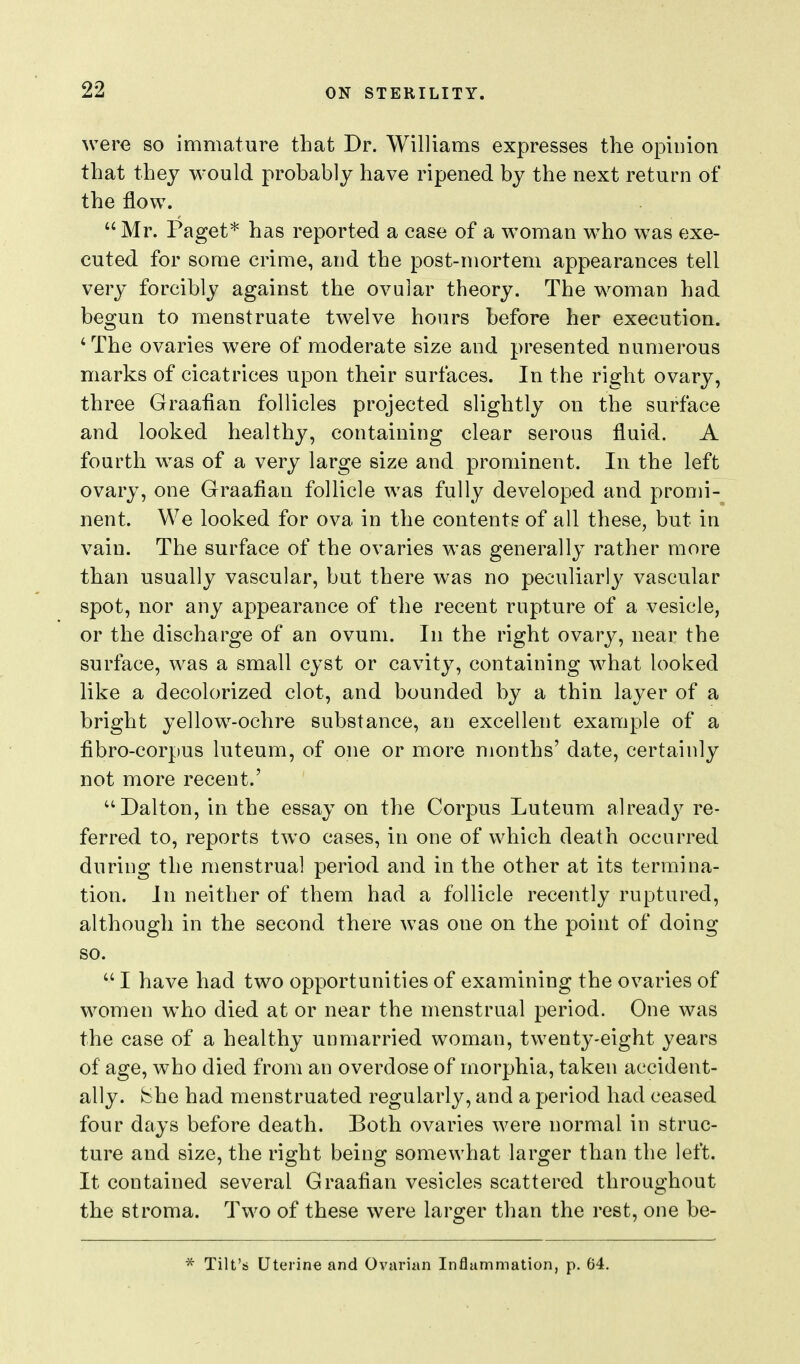 were so immature that Dr. Williams expresses the opinion that they would probably have ripened by the next return of the flow. Mr. Paget* has reported a case of a woman who was exe- cuted for some crime, and the post-mortem appearances tell very forcibly against the ovular theory. The woman had begun to menstruate twelve hours before her execution. 'The ovaries were of moderate size and presented numerous marks of cicatrices upon their surfaces. In the right ovary, three Graafian follicles projected slightly on the surface and looked healthy, containing clear serous fluid. A fourth was of a very large size and prominent. In the left ovary, one Graafian follicle was fully developed and promi- nent. We looked for ova in the contents of all these, but in vain. The surface of the ovaries was generally leather more than usually vascular, but there was no peculiarl}^ vascular spot, nor any appearance of the recent rupture of a vesicle, or the discharge of an ovum. In the right ovary, near the surface, was a small cyst or cavity, containing what looked like a decolorized clot, and bounded by a thin layer of a bright yellow-ochre substance, an excellent example of a fibro-corpus luteum, of one or more months' date, certainly not more recent.' ''Dalton, in the essay on the Corpus Luteum already re- ferred to, reports two cases, in one of which death occurred during the menstrual period and in the other at its termina- tion. In neither of them had a follicle recently ruptured, although in the second there was one on the point of doing so.  I have had two opportunities of examining the ovaries of women who died at or near the menstrual period. One was the case of a healthy unmarried woman, twenty-eight years of age, who died from an overdose of morphia, taken accident- ally, i^he had menstruated regularly, and a period had ceased four days before death. Both ovaries were normal in struc- ture and size, the right being somewhat larger than the left. It contained several Graafian vesicles scattered throughout the stroma. Two of these were larger than the rest, one be- * Tilt's Uterine and Ovarian Inflammation, p. 64. 1