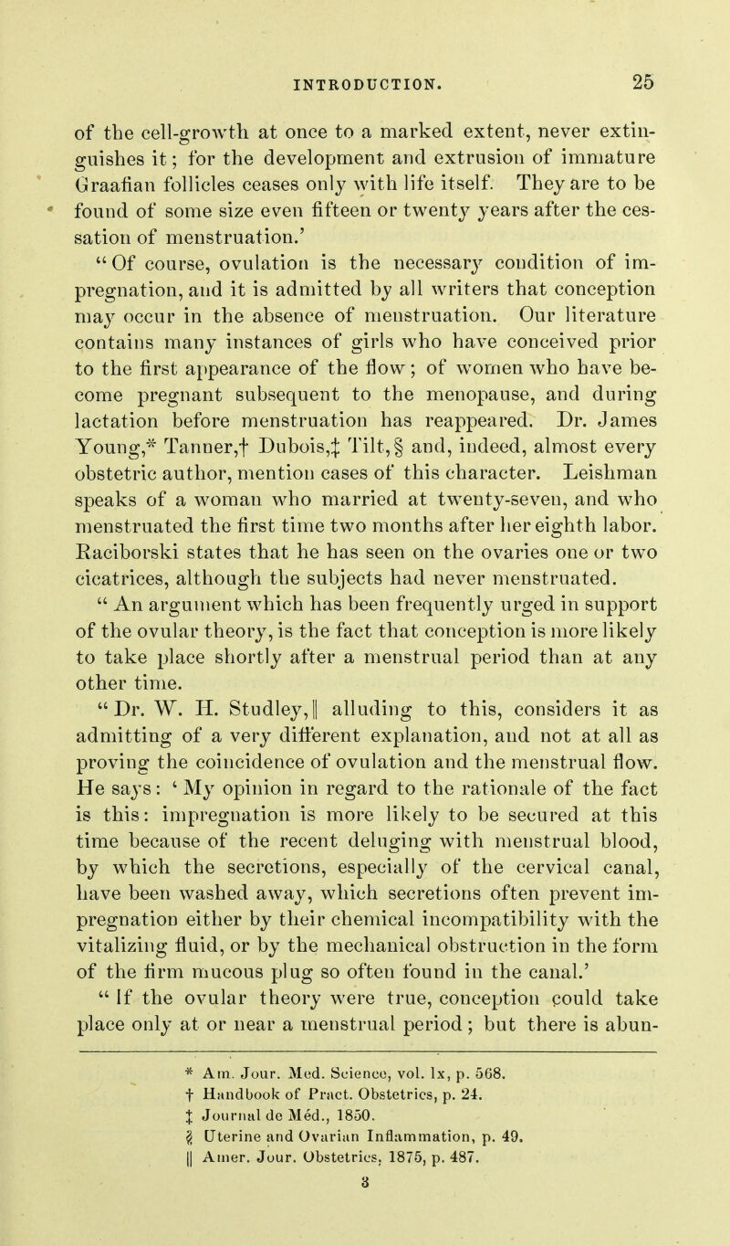 of the cell-growth at once to a marked extent, never extin- guishes it; for the development and extrusion of immature Graafian follicles ceases only with life itself. They are to he found of some size even fifteen or twent}^ years after the ces- sation of menstruation.' Of course, ovulation is the necessary condition of im- pregnation, and it is admitted hy all writers that conception may occur in the absence of menstruation. Our literature contains many instances of girls who have conceived prior to the first appearance of the flow; of women who have be- come pregnant subsequent to the menopause, and during lactation before menstruation has reappeared. Dr. James Young,'^ Tanner,t Dubois,^ Tilt,§ and, indeed, almost every obstetric author, mention cases of this character. Leishman speaks of a woman who married at twenty-seven, and who menstruated the first time two months after her eighth labor. Eaciborski states that he has seen on the ovaries one or two cicatrices, although the subjects had never menstruated. An argument which has been frequently urged in support of the ovular theory, is the fact that conception is more likely to take place shortly after a menstrual period than at any other time. Dr. W. H. Studley,! alluding to this, considers it as admitting of a very different explanation, and not at all as proving the coincidence of ovulation and the menstrual flow. He says: ' My opinion in regard to the rationale of the fact is this: impregnation is more likely to be secured at this time because of the recent deluging with menstrual blood, by which the secretions, especially of the cervical canal, have been washed away, which secretions often prevent im- pregnation either by their chemical incompatibility with the vitalizing fluid, or by the mechanical obstruction in the form of the firm mucous plug so often found in the canal.' If the ovular theory were true, conception qould take place only at or near a menstrual period; but there is abun- * Am. Jour. Med. Science, vol. Ix, p. 568. t Handbook of Pract. Obstetrics, p. 24. J Journal de Med., 1850. ^ Uterine and Ovarian Inflammation, p. 49. II Amer. Jour. Obstetrics, 1875, p. 487. 3