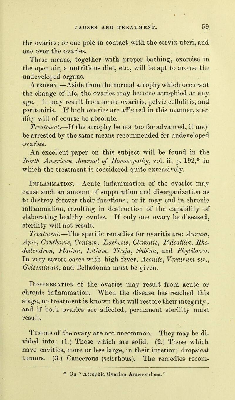 the ovaries; or one pole in contact with the cervix uteri, and one over the ovaries. These means, together with proper bathing, exercise in the open air, a nutritious diet, etc., will be apt to arouse the undeveloped organs. Atrophy.— Aside from the normal atrophy which occurs at the change of life, the ovaries may become atrophied at any age. It may result from acute ovaritis, pelvic cellulitis, and peritonitis. If both ovaries are affected in this manner, ster- ility will of course be absolute. Treatment.—If the atrophy be not too far advanced, it may be arrested by the same means recommended for undeveloped ovaries. An excellent paper on this subject will be found in the North American Journal of Homoeopathy^ vol. ii, p. 192,^ in which the treatment is considered quite extensively. Inflammation.—Acute inflammation of the ovaries may cause such an amount of suppuration and disorganization as to destroy forever their functions; or it may end in chronic inflammation, resulting in destruction of the capability of elaborating healthy ovules. If only one ovary be diseased, sterility will not result. Treatment.—The specific remedies for ovaritis are: Aurum., Apis, Cantharis, Conium., Lachesis, Clematis, Pulsatilla, Rho- dodendron, Platina, Lilium, Thuja, Sabina, and Phytolacca. In very severe cases with high fever. Aconite, Veratrum vir.y Gelseminum, and Belladonna must be given. Degeneration of the ovaries may result from acute or chronic inflammation. When the disease has reached this stage, no treatment is known that will restore their integrity; and if both ovaries are affected, permanent sterility must result. Tumors of the ovary are not uncommon. They may be di- vided into: (1.) Those which are solid. (2.) Those which have cavities, more or less large, in their interior; dropsical tumors. (3.) Cancerous (scirrhous). The remedies recom- On Atrophic Ovarian Amenorrhoea.