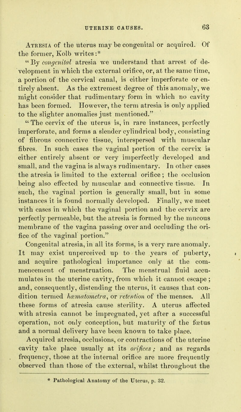 Atresia of the uterus may be congenital or acquired. Of the former, Kolb Avrites:*  By congenital atresia we understand that arrest of de- velopment in which the external orifice, or, at the same time, a portion of the cervical canal, is either imperforate or en- tirely absent. As the extremest degree of this anomaly, we might consider that rudimentary form in which no cavity has been formed. However, the term atresia is only applied to the slighter anomalies just mentioned.  The cervix of the uterus is, in rare instances, perfectly imperforate, and forms a slender cylindrical body, consisting of fibrous connective tissue, interspersed with muscular fibres. In such cases the vaginal portion of the cervix is either entirely absent or very imperfectly developed and small, and the vagina is always rudimentary. In other cases the atresia is limited to the external orifice; the occlusion being also eflfected by muscular and connective tissue. In such, the vaginal portion is generally small, but in some instances it is found normally developed. Finallj^ we meet with cases in which the vaginal portion and the cervix are perfectly permeable, but the atresia is formed by the mucous membrane of the vagina passing over and occluding the ori- fice of the vaginal portion. Congenital atresia, in all its forms, is a very rare anomaly. It may exist unperceived up to the years of puberty, » and acquire pathological importance only at the com- mencement of menstruation. The menstrual fluid accu- mulates in the uterine cavity, from which it cannot escape ; and, consequently, distending the uterus, it causes that con- dition termed hcematometra^ or retention of the menses. All these forms of atresia cause sterility. A uterus affected with atresia cannot be impregnated, yet after a successful operation, not only conception, but maturity of the foetus and a normal delivery have been known to take place. Acquired atresia, occlusions, or contractions of the uterine cavity take place usually at its orifices; and as regards frequency, those at the internal orifice are more frequently observed than those of the external, whilst throughout the * Pathological Anatomy of the Uterus, p. 32.