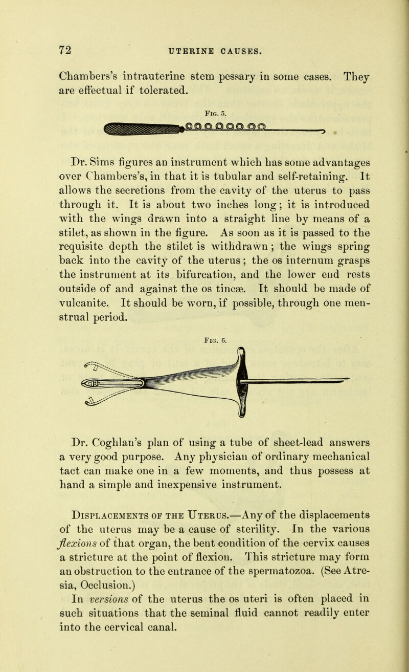 Chambers's intrauterine stem pessary in some cases. They are eftectual if tolerated. Fig. 5. Dr. Sims figures an instrument which has some advantages over Chambers's, in that it is tubular and self-retaining. It allows the secretions from the cavity of the uterus to pass through it. It is about two inches long; it is introduced with the wings drawn into a straight line by means of a stilet, as shown in the figure. As soon as it is passed to the requisite depth the stilet is withdrawn ; the wings spring back into the cavity of the uterus; the os internum grasps the instrument at its bifurcation, and the low^er end rests outside of and against the os tincse. It should be made of vulcanite. It should be worn, if possible, through one men- strual period. Fig. 6. Dr. Coghlan's plan of using a tube of sheet-lead answers a very good purpose. Any physician of ordinary mechanical tact can make one in a few moments, and thus possess at hand a simple and inexpensive instrument. Displacements of the Uterus.—Any of the displacements of the uterus may be a cause of sterility. In the various flexions of that organ, the bent condition of the cervix causes a stricture at the point of flexion, 'i his stricture may form an obstruction to the entrance of the spermatozoa. (See Atre- sia, Occlusion.) In versions of the uterus the os uteri is often placed in such situations that the seminal fluid cannot readily enter into the cervical canal.