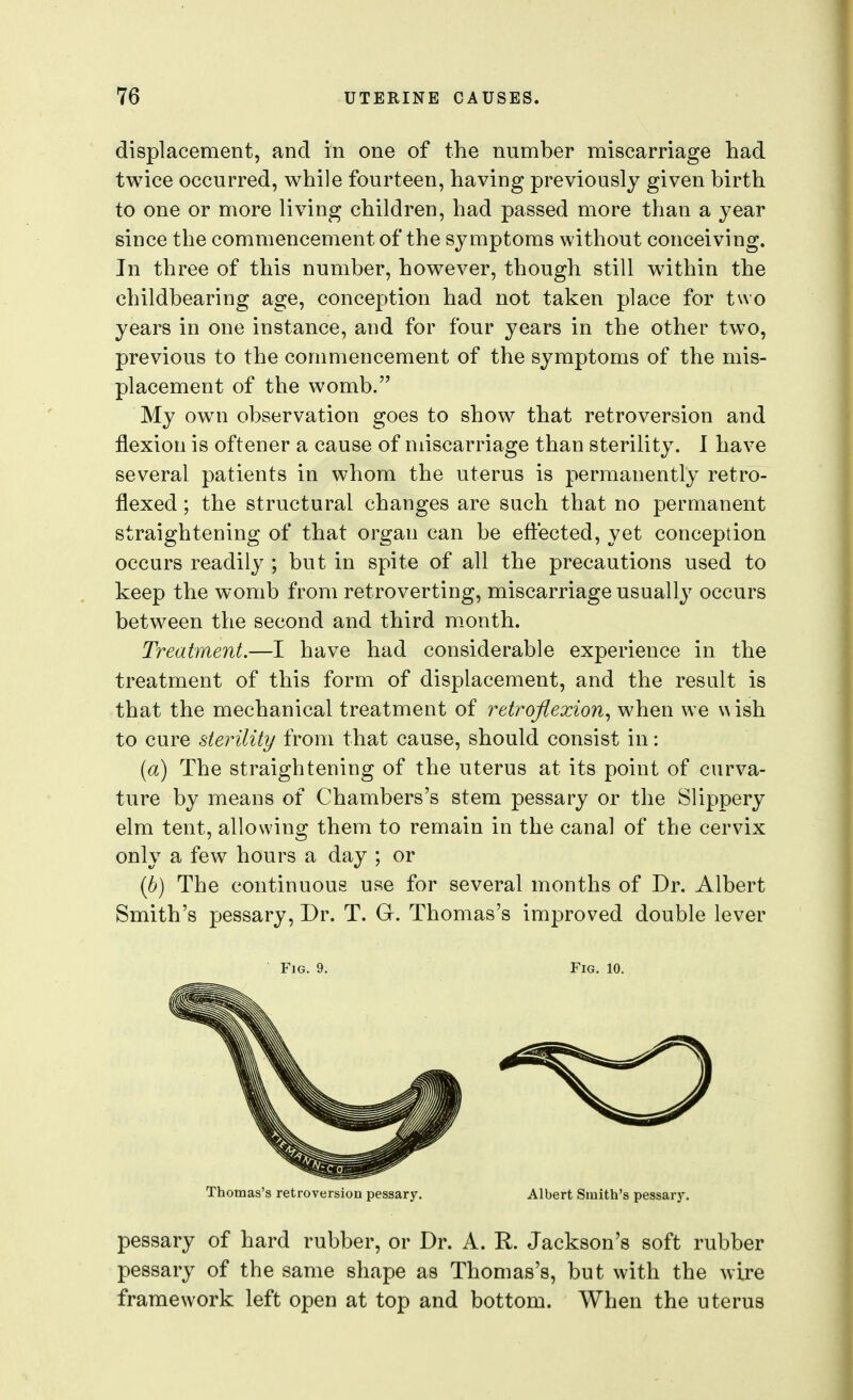 displacement, and in one of the number miscarriage had twice occurred, while fourteen, having previously given birth to one or more living children, had passed more than a year since the commencement of the symptoms without conceiving. In three of this number, however, though still within the childbearing age, conception had not taken place for two years in one instance, and for four years in the other two, previous to the conmiencement of the symptoms of the mis- placement of the womb. My own observation goes to show that retroversion and flexion is oftener a cause of miscarriage than sterility. I have several patients in whom the uterus is permanently retro- flexed ; the structural changes are such that no permanent straightening of that organ can be efi:*ected, yet conception occurs readily ; but in spite of all the precautions used to keep the womb from retroverting, miscarriage usually occurs betw^een the second and third month. Treatment.—I have had considerable experience in the treatment of this form of displacement, and the result is that the mechanical treatment of retroflexion^ when w e \^ ish to cure sterility from that cause, should consist in: [a) The straightening of the uterus at its point of curva- ture by means of Chambers's stem pessary or the Slippery elm tent, allowing them to remain in the canal of the cervix only a few hours a day ; or {b) The continuous use for several months of Dr. Albert Smith's pessary. Dr. T. G. Thomas's improved double lever Fig. 9. Fig. 10. Thomas's retroversion pessary. Albert Smith's pessary. pessary of hard rubber, or Dr. A. R. Jackson's soft rubber pessary of the same shape as Thomas's, but with the wire framework left open at top and bottom. When the uterus