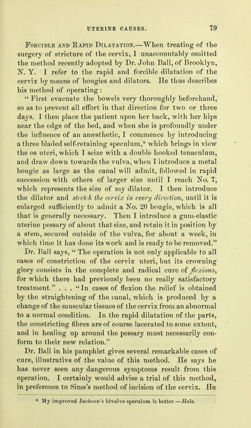 Forcible and Rapid Dilatation.—When treating of the surgery of stricture of the cervix, I unaccountably omitted the method recently adopted by Dr. John Ball, of Brooklyn, 'N. Y. I refer to the rapid and forcible dilatation of the cervix by means of bougies and dilators. He thus describes his method of operating :  First evacuate the bowels very thoroughly beforehand, so as to prevent all effort in that direction for two or three days. I then place the patient upon her back, with her hips near the edge of the bed, and when she is profoundly under the influence of an anaesthetic, I commence by introducing a three bladed self-retaining speculum,* which brings in view the OS uteri, which I seize with a double hooked tenaculum, and draw down towards the vulva, when I introduce a metal bougie as large as the canal will admit, followed in rapid succession with others of larger size until I reach No. 7, which represents the size of my dilator. I then introduce the dilator and stretch the cervix in every direction^ until it is enlarged sufficiently to admit a l^o. 20 bougie, which is all that is generally necessary. Then I introduce a gum-elastic uterine pessary of about that size, and retain it in position by a stem, secured outside of the vulva, for about a week, in which time it has done its work and is ready to be removed. Dr. Ball says,  The operation is not only applicable to all cases of constriction of the cervix uteri, but its crowning glory consists in the complete and radical cure of flexions^ for which there had previously been no really satisfactory treatment. ... In cases of flexion the relief is obtained by the straightening of the canal, which is produced by a change of the muscular tissues of the cervix from an abnormal to a normal condition. In the rapid dilatation of the parts, the constricting fibres are of course lacerated to some extent, and in healing up around the pessary must necessarily con- form to their new relation. Dr. Ball in his pamphlet gives several remarkable cases of cure, illustrative of the value of this method. He says he has never seen any dangerous symptoms result from this operation. I certainly would advise a trial of this method, in preference to Sims's method of incision of the cervix. He * My improved Jackson's bivalve speculum is better.—Hale.