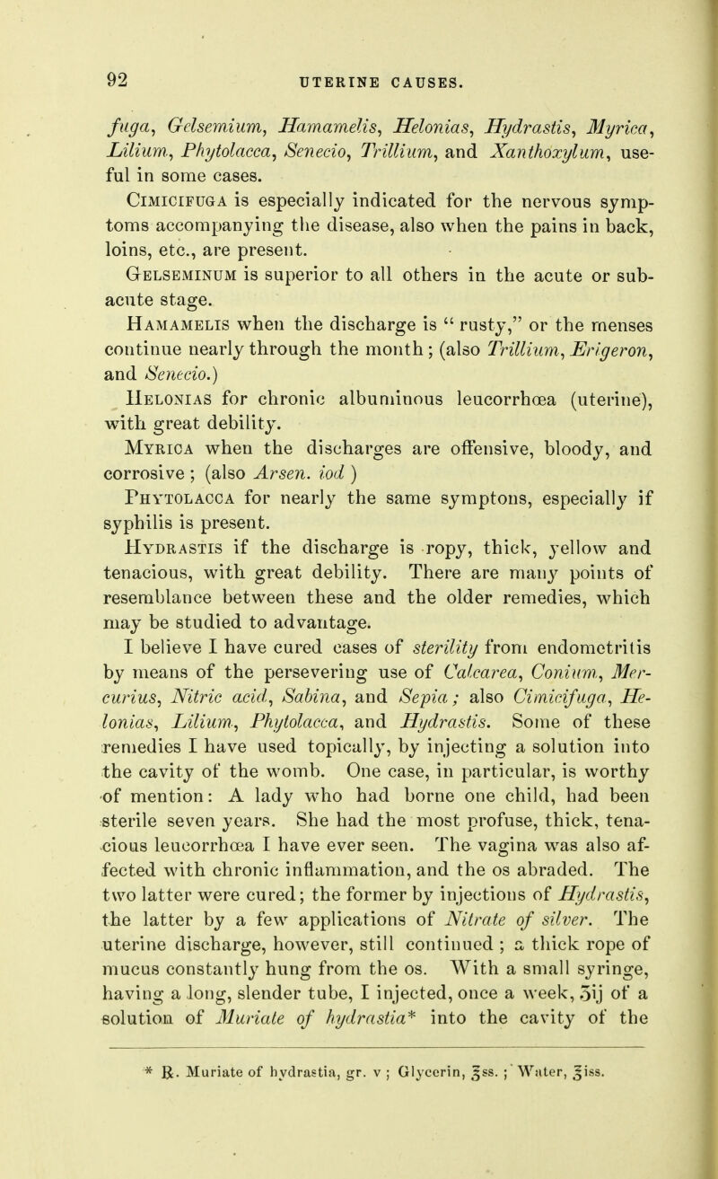 fiiga^ Gelsemium, Jlamamelis, Helonias, Hydrastis, Myriea, Lilium., Phytolacca, Senecio, Trillium, and Xanthoxylum, use- ful in some cases. CiMiciFUGA is especially indicated for the nervous symp- toms accompanying the disease, also when the pains in back, loins, etc., are present. Gelseminum is superior to all others in the acute or sub- acute stage. Hamamelis when the discharge is  rusty, or the menses continue nearly through the month ; (also Trillium, Erigeron, and Senecio.) IIelonias for chronic albuminous leucorrhoea (uterine), with great debility. Myrica when the discharges are offensive, bloody, and corrosive ; (also Arsen. iod ) Phytolacca for nearly the same symptons, especially if syphilis is present. Hydrastis if the discharge is ropy, thick, yellow and tenacious, with great debility. There are many points of resemblance between these and the older remedies, which may be studied to advantage. I believe I have cured cases of sterility from endometritis by means of the persevering use of Calcarea, Coniimi, Mer- curius. Nitric acid., Sabina, and Sepia; also Cimicifiiga, He- lonias, Lilium., Phytolacca^ and Hydrastis. Some of these remedies I have used topically, by injecting a solution into the cavity of the womb. One case, in particular, is worthy of mention: A lady who had borne one child, had been sterile seven years. She had the most profuse, thick, tena- cious leucorrhoea I have ever seen. The vagina w^as also af- fected with chronic inflammation, and the os abraded. The two latter were cured; the former by injections of Hydrastis, the latter by a few applications of Nitrate of silver. The uterine discharge, however, still continued ; a, tliick rope of mucus constantly hung from the os. With a small syringe, having a long, slender tube, I injected, once a week, 5ij of a solution of Muriate of hydrastia^ into the cavity of the * Muriate of hydrastia, gr. v ; Glycerin, ^ss. ; Water, Jiss.
