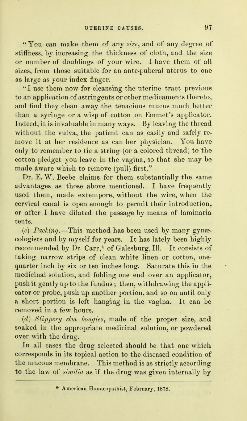  You can make them of any size^ and of any degree of stiffness, by increasing the thickness of cloth, and the size or number of doublings of your wire. I have them of all sizes, from those suitable for an ante-puberal uterus to one as large as your index finger. I use them now for cleansing the uterine tract previous to an a;pplication of astringents or other medicaments thereto, and find they clean away the tenacious mucus much better than a syringe or a wisp of cotton on Emmet's applicator. Indeed, it is invaluable in many w^a3^s. By leaving the thread without the vulva, the patient can as easily and safely re- move it at her residence as can her physician. You have only to remember to tie a string (or a colored thread) to the cotton pledget you leave in the vagina, so that she may be made aware which to remove (pull) first. Dr. E. W. Beebe claims for them substantially the same advantages as those above mentioned. I have frequently used them, made extempore, without the w^ire, when the cervical canal is open enough to permit their introduction, or after I have dilated the passage by means of laminaria tents. (c) Packing.—This method has been used by many gynae- cologists and by myself for years. It has lately been highly recommended by Dr. Carr,^ of Galesburg, 111. It consists of taking narrow strips of clean w^hite linen or cotton, one- quarter inch by six or ten inches long. Saturate this in the medicinal solution, and folding one end over an applicator, push it gently up to the fundus ; then, withdrawing the appli- cator or probe, push up another portion, and so on until only a short portion is left hanging in the vagina. It can be removed in a few hours. {d) Slippery elm bougies^ made of the proper size, and soaked in the appropriate medicinal solution, or powdered over with the drug. In all cases the drug selected should be that one which corresponds in its topical action to the diseased condition of the mucous membrane. This method is as strictly according to the law of similia as if the drug was given internally by * American Homceopathist, February, 1878.