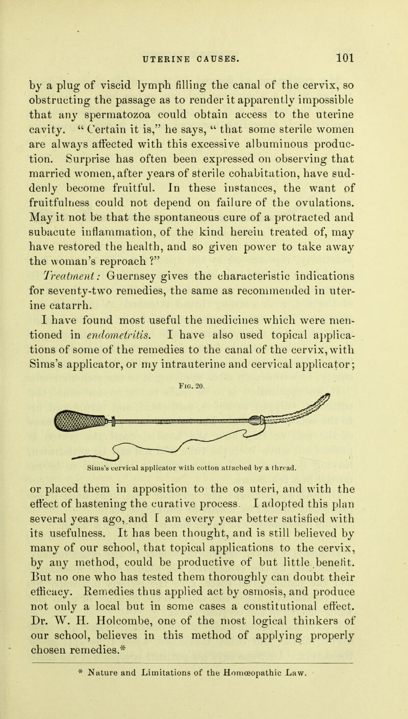 by a plug of viscid lymph filling the canal of the cervix, so obstructing the passage as to render it apparently impossible that any spermatozoa could obtain access to the uterine cavity.  Certain it is, he says,  that some sterile women are always affected with this excessive albuminous produc- tion. Surprise has often been expressed on observing that married women, after years of sterile cohabitation, have sud- denly become fruitful. In these instances, the want of fruitfulness could not depend on failure of the ovulations. May it not be that the spontaneous cure of a protracted and subacute inflammation, of the kind herein treated of, may have restored the health, and so given power to take away the woman's reproach ? Treatment: Guernsey gives the characteristic indications for seventy-two remedies, the same as recommended in uter- ine catarrh. I have found most useful the medicines which were men- tioned in endometritis. I have also used topical applica- tions of some of the remedies to the canal of the cervix, with Sims's applicator, or my intrauterine and cervical applicator; Fig. 20. Sims's cervical applicator ■\viLh cotton attached by a thread. or placed them in apposition to the os uteri, and with the effect of hastening the curative process. I adopted this plan several years ago, and [ am every year better satisfied with its usefulness. It has been thought, and is still believed by many of our school, that topical applications to the cervix, by any method, could be productive of but little benefit. But no one who has tested them thoroughly can doubt their efficacy. Remedies thus applied act by osmosis, and produce not only a local but in some cases a constitutional effect. Dr. W. H. Holcombe, one of the most logical thinkers of our school, believes in this method of applying properly chosen remedies.* ^ Nature and Limitations of the Homoeopathic Law.