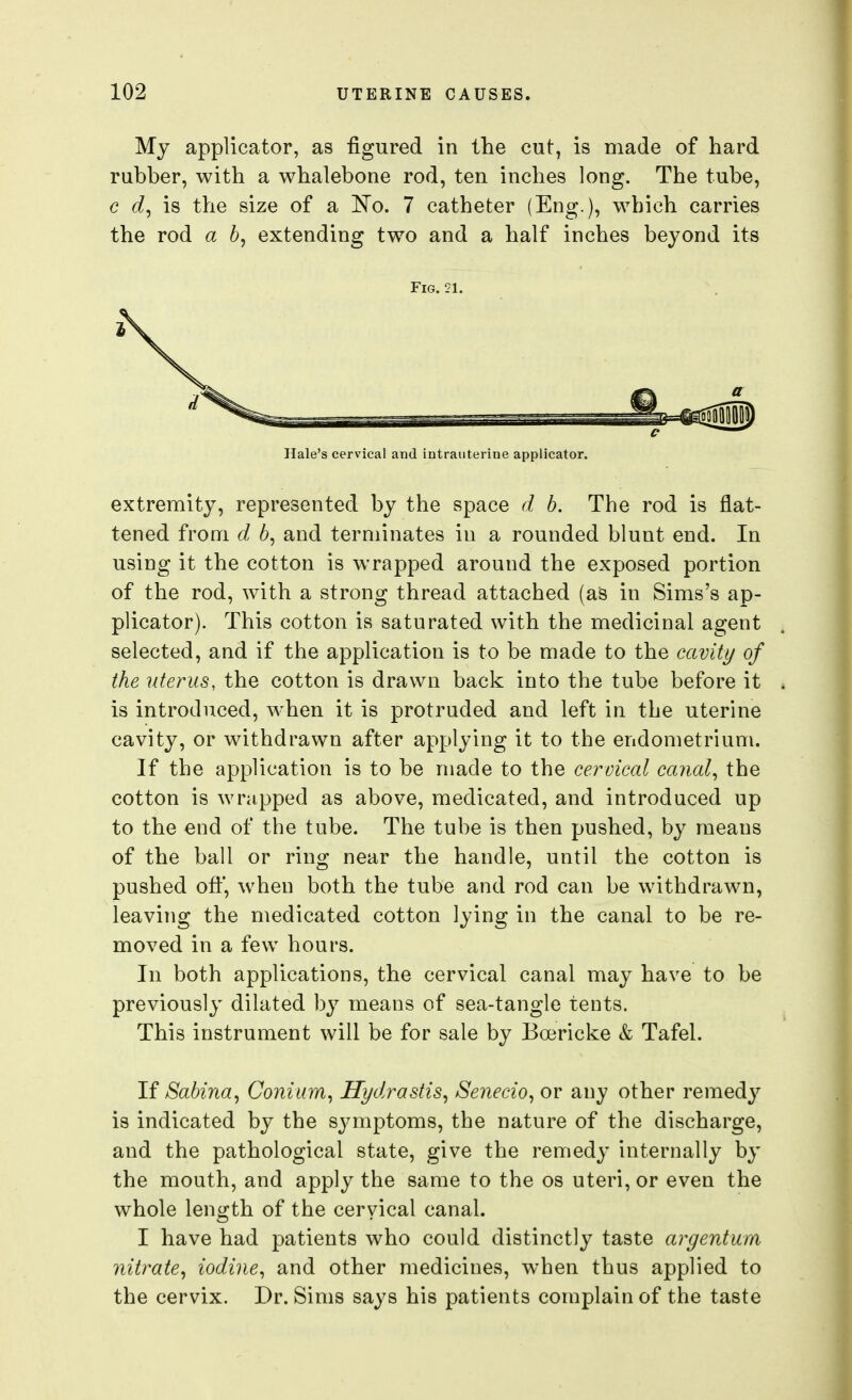 My applicator, as figured in the cut, is made of hard rubber, with a whalebone rod, ten inches long. The tube, c is the size of a l^o. 7 catheter (Eng.), which carries the rod a 6, extending two and a half inches beyond its Fig. 21. c Hale's cervical and intrauterine applicator. extremity, represented by the space d b. The rod is flat- tened from d, 6, and terminates in a rounded blunt end. In using it the cotton is wrapped around the exposed portion of the rod, with a strong thread attached (aS in Sims's ap- plicator). This cotton is saturated with the medicinal agent selected, and if the application is to be made to the cavity of the uterus, the cotton is drawn back into the tube before it is introduced, when it is protruded and left in the uterine cavity, or withdrawn after applying it to the endometrium. If the application is to be made to the cervical caiial^ the cotton is wrapped as above, medicated, and introduced up to the end of the tube. The tube is then pushed, by means of the ball or ring near the handle, until the cotton is pushed off, when both the tube and rod can be withdrawn, leaving the medicated cotton lying in the canal to be re- moved in a few hours. In both applications, the cervical canal may have to be previously dilated by means of sea-tangle tents. This instrument will be for sale by Bcericke & Tafel. If Sabina, Coniiim, Hydrastis^ Senecio^ or any other remedy is indicated by the symptoms, the nature of the discharge, and the pathological state, give the remedy internally by the mouth, and apply the same to the os uteri, or even the whole length of the cervical canal. I have had patients who could distinctly taste argentum nitrate^ iodine^ and other medicines, when thus applied to the cervix. Dr. Sims says his patients complain of the taste