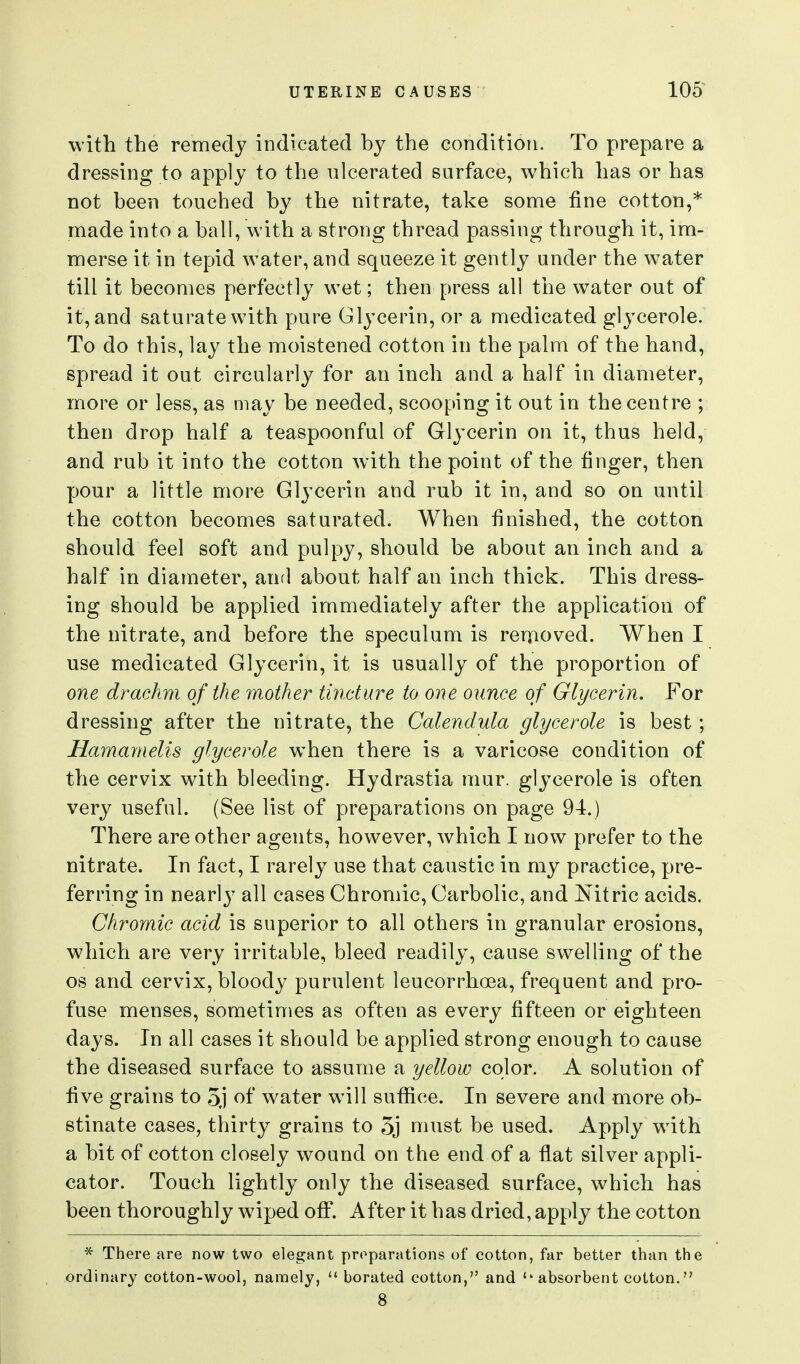 with the remedy indicated by the condition. To prepare a dressing to apply to the ulcerated surface, which has or has not been touched by the nitrate, take some fine cotton,* made into a ball, with a strong thread passing through it, im- merse it in tepid water, and squeeze it gently under the water till it becomes perfectly wet; then press all the water out of it, and saturate with pure Glycerin, or a medicated glycerole. To do this, lay the moistened cotton in the palm of the hand, spread it out circularly for an inch and a half in diameter, more or less, as may be needed, scooping it out in the centre ; then drop half a teaspoonful of Glycerin on it, thus held, and rub it into the cotton with the point of the finger, then yjour a little more Glycerin and rub it in, and so on until the cotton becomes saturated. When finished, the cotton should feel soft and pulpy, should be about an inch and a half in diameter, and about half an inch thick. This dress- ing should be applied immediately after the application of the nitrate, and before the speculum is reuioved. When I use medicated Glycerin, it is usually of the proportion of one drachm of the mother tincture to one ounce of Glycerin. For dressing after the nitrate, the Calendula glycerole is best ; Hamamelis glycerole when there is a varicose condition of the cervix with bleeding. Hydrastia mur. glycerole is often very useful. (See list of preparations on page 94.) There are other agents, however, which I now prefer to the nitrate. In fact, I rarely use that caustic in my practice, pre- ferring in nearl}^ all cases Chromic, Carbolic, and Nitric acids. Chromic acid is superior to all others in granular erosions, which are very irritable, bleed readily, cause swelling of the OS and cervix, bloody purulent leucorrhoea, frequent and pro- fuse menses, sometimes as often as every fifteen or eighteen days. In all cases it should be applied strong enough to cause the diseased surface to assume a yellow color. A solution of five grains to 3j of water will sufiice. In severe and more ob- stinate cases, thirty grains to 3j must be used. Apply with a bit of cotton closely wound on the end of a flat silver appli- cator. Touch lightly only the diseased surface, which has been thoroughly w^iped off. After it has dried, apply the cotton * There are now two elegant preparations of cotton, far better than the ordinary cotton-wool, namely,  borated cotton, and ''absorbent cotton. 8