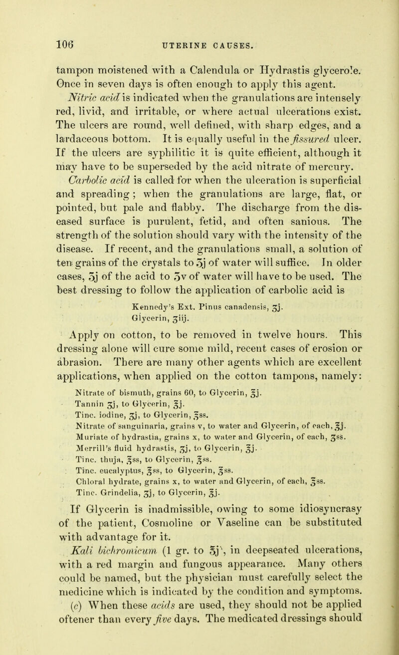 tampon moistened with a Calendula or Hydrastis glycero^e. Gnce in seven days is often enough to applj^ this agent. Nitric acidic indicated when the granulations are intensely red, livid, and irritahle, or where actual ulcerations exist. The ulcers are round, well defined, with sharp edges, and a lardaceous bottom. It is equally useful in t\ie fissured ulcer. If the ulcers are syphilitic it is quite efficient, although it may have to be superseded by the acid nitrate of mercury. Carbolic acid is called for when the ulceration is superficial and spreading ; when the granulations are large, flat, or pointed, but pale and flabby. The discharge from the dis- eased surface is purulent, fetid, and often sanious. The strength of the solution should vary with the intensity of the disease. If recent, and the granulations small, a solution of ten grains of the crystals to 5j of water will suffice. In older cases, e5j of the acid to 3v of water will have to be used. The best dressing to follow the application of carbolic acid is Kennedy's Ext. Pinus canadensis, ^j. Glycerin, 3;iij. Apply on cotton, to be removed in twelve hours. This dressing alone will cure some mild, recent cases of erosion or abrasion. There are many other agents which are excellent applications, when applied on the cotton tampons, namely: Nitrate of bismuth, grains 60, to Glycerin, ^j. Tannin ^j, to Glycerin, ^j. Tine, iodine, ^j, to Glycerin, ^^ss. Nitrate of sanguinaria, grains v, to water and Glycerin, of each,^^j. Muriate of hydrastia, grains x, to water and Glycerin, of each, ^ss. Merrill's iJuid hydrastis, to Glycerin, ^j. Tine, thuja, ,^ss, to Glycerin, ,^ss. Tine, eucalyptus, ,^ss, to Glycerin, ^ss. Chloral hydrate, grains x, to water and Glycerin, of each, ^ss. Tine. Grindelia, ^j, to Glycerin, ^j. If Glycerin is inadmissible, owing to some idiosyncrasy of the patient, Cosmoline or Vaseline can be substituted with advantage for it. Kali bichromicum. (1 gr. to oj\ in deepseated ulcerations, with a red margin and fungous appearance. Many others could be named, but the physician must carefully select the medicine which is indicated by the condition and symptoms. [c) When these acids are used, they should not be applied oftener than every five days. The medicated dressings should
