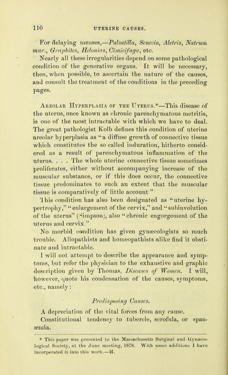 For delaying laeiises,—Ptdsatilla^ Senecio, Aletris, Natrum mur., Graphites^ Helonias^ Gimicifaga^ etc. E^early all these irregularities depend on some pathological condition of the generative organs. It will be necessary, then, when possible, to ascertain the nature of the causes, and consult the treatment of the conditions in the preceding pages. Areolar Hyperplasia of the Uterus.*—This disease of the uterus, once known as chronic parenchymatous metritis, is one of the most intractable with which we have to deal. The great pathologist Kolb defines this condition of uterine areolar hyperplasia as a diffuse growth of connective tissue which constit/utes th« so called induration, hitherto consid- ered as a result of parenchymatous inflammation of the uterus. . . . The whole uterine connective tissue sometimes proliferates, either without accompanying increase of the muscular substance, or if this does occur, the connective tissue predominates to such an extent that the muscular tissue is comparatively of little account  'ihis condition has also been designated as uterine hy- pertrophy, enlargement of the cervix, and subinvolution of the uterus (Simpson), also chronic engorgement of the uterus and cervix. No morbid condition has given gynaecologists so much trouble. Allopathists and homeopathists .alike liud it obsti- nate and intractable. I will not attempt to describe the appearance and synrtp- toms, but refer the physician to the exhaustive and graphic description given by Thomas, Diseases of Women. I will, however, (juote his condensation of the causes, symptoms, etc., namely: Predisposing Causes, A depreciation of the vital forces from any cause. Constitutional tendency to tubercle, scrofula, or span- semia. * This paper was ,j>re?ented to the Massachusetts Surgical and Gynaeco- .logical Society, at the June meeting, 1878. With some additions 1 have .incorporated it into this work.—H.