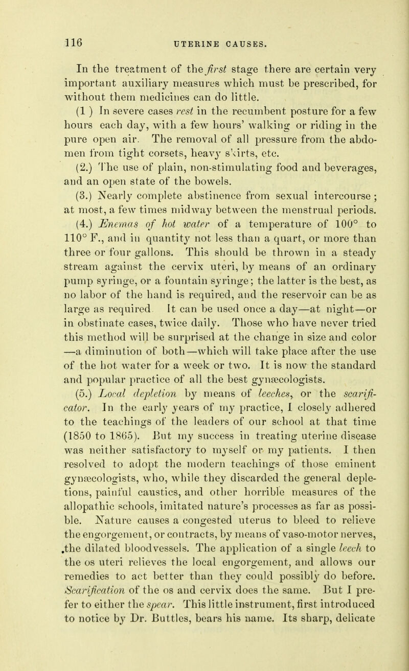 In the treatment of the Jirst stage there are certain very important auxiliary measures which must be prescribed, for without them medicines can do little. (1 ) In severe cases rest in the recumbent posture for a few hours each day, with a few hours' walking or riding in the pure open air. The removal of all pressure from the abdo- men from tight corsets, heavy shirts, etc. (2.) The use of plain, non-stimulating food and beverages, and an open state of the bowels. (3.) Nearly complete abstinence from sexual intercourse ; at most, a few times midway between the menstrual periods. (4.) Enemas of hot water of a temperature of 100° to 110° F., and in quantity not less than a quart, or more than three or four gallons. This should be thrown in a stead}^ stream against the cervix uteri, by means of an ordinary pump syringe, or a fountain syringe; the latter is the best, as no labor of the hand is required, and the reservoir can be as large as required It can be used once a day—at night—or in obstinate cases, twice daily. Those who have never tried this method will be surprised at the change in size and color —a diminution of both—which will take place after the use of the hot water for a week or two. It is now the standard and popular practice of all the best gynaecologists. (5.) Local depletion by means of leeches^ or the scarifi- cator. In the early years of my practice, I closely adhered to the teachings of the leaders of our school at that time (1850 to 1865). But ray success in treating uterine disease was neither satisfactory to myself or my patients. I then resolved to adopt the modern teachings of those eminent gynaecologists, who, while they discarded the general deple- tions, painful caustics, and other horrible measures of the allopathic schools, imitated nature's processes as far as possi- ble. JN^ature causes a congested uterus to bleed to relieve the engorgement, or contracts, by means of vaso-motor nerves, .the dilated bloodvessels. The application of a single leech to the OS uteri relieves the local engorgement, and allows our remedies to act better than they could possibly do before. /Scarification of the os and cervix does the same. But I pre- fer to either the spear. This little instrument, first introduced to notice by Dr. Buttles, bears his name. Its sharp, delicate