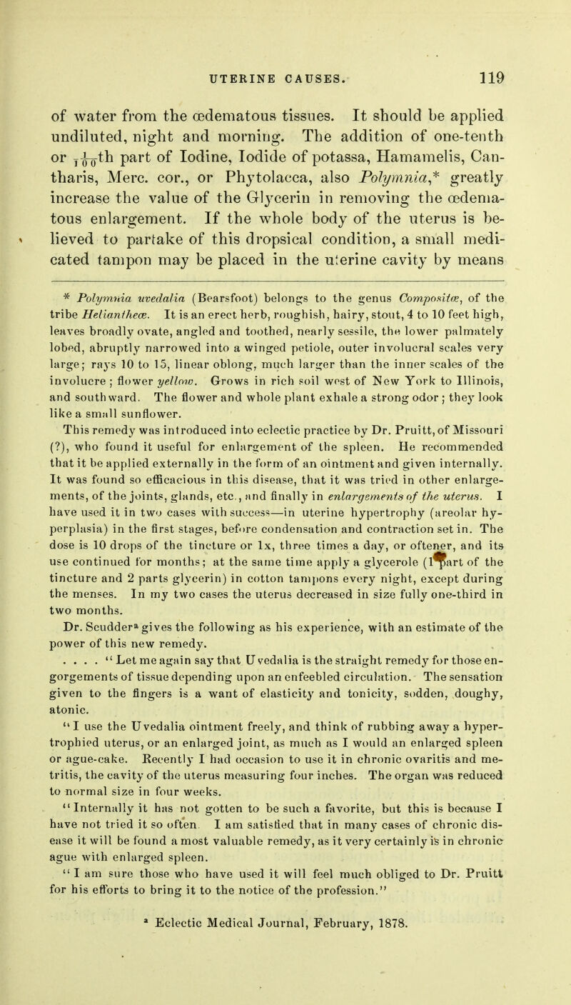 of water from the cedematous tissues. It should be applied undiluted, night and morning. The addition of one-tenth or y^oth part of Iodine, Iodide of potassa, Hamamelis, Can- tharis, Merc, cor., or Phytolacca, also Polymnia^^ greatly increase the value of the Glycerin in removing the cedema- tous enlargement. If the whole body of the uterus is be- lieved to partake of this dropsical condition, a small medi- cated tampon may be placed in the uterine cavity by means * Polymnia uvedalia (Bearsfoot) beloncjs to the genus Composiicej of the tribe Helianthece. It is an erect herb, roughish, hairy, stout, 4 to 10 feet high, leaves broadly ovate, angled and toothed, nearly sessile, the lower palmately lobed, abruptly narrowed into a winged petiole, outer involucral scales very large; rays 10 to 15, linear oblong, much larger than the inner scales of the involucre ; flower yellow. Grows in rich soil west of New York to Illinois, and southward. The flower and whole plant exhale a strong odor ; they look like a small sunflower. This remedy was introduced into eclectic practice by Dr. Pruitt,of Missouri {?), who found it useful for enlargement of the spleen. He recommended that it be applied externally in the form of an ointment and given internally. It was found so eflScacious in this disease, that it was tried in other enlarge- ments, of the joints, glands, etc., and finally in enlargements of the uterus. I have used it in two cases with success—in uterine hypertrophy (areolar hy- perplasia) in the first stages, before condensation and contraction set in. The dose is 10 drops of the tincture or Ix, three times a day, or oftener, and its use continued for months; at the same time apply a glycerole (l^art of the tincture and 2 parts glycerin) in cotton tanii)ons every night, except during the menses. In my two cases the uterus decreased in size fully one-third in two months. Dr. Scuddera gives the following as his experience, with an estimate of the power of this new remedy. ....  Let me again say that Uvedalia is the straight remedy for those en- gorgements of tissue depending upon an enfeebled circulation. The sensation given to the fingers is a want of elasticit}^ and tonicity, sodden, doughy, atonic. I use the Uvedalia ointment freely, and think of rubbing away a hyper- trophied uterus, or an enlarged joint, as much as I would an enlarged spleen or ague-cake. Kecently I had occasion to use it in chronic ovaritis and me- tritis, the cavity of the uterus measuring four inches. The organ was reduced to normal size in four weeks. Internally it has not gotten to be such a favorite, but this is because I have not tried it so often I am satisfied that in many cases of chronic dis- ease it will be found a most valuable remedy, as it very certainly ils in chronic ague with enlarged spleen. I am sure those who have used it will feel much obliged to Dr. Pruiti for his efforts to bring it to the notice of the profession. * Eclectic Medical Journal, February, 1878.